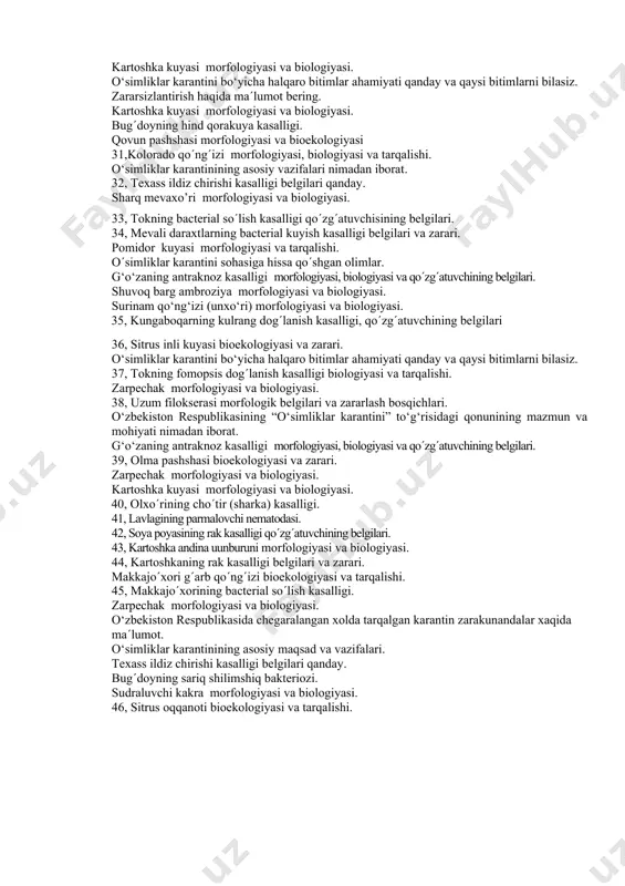 larning belgilari. 21, amerika oq kapalagi morfologiyasi, biologiyasi va yetkazadigan zarari. kartoshka kuyasi morfologiyasi va biologiyasi. 22, makkajo´horining diplodioz g‘o‘zaning antraknoz kasalligi morfologiyasi, biologiyasi va qo´zg´atuvchining belgilari. 23, komstok qurti morfologiyasi va biologiyasi. 24, qovun pashshasi morfologiyasi, biologiyasi va zarari. pomidor kuyasi morfologiyasi va biologiyasi qanday. g‘o‘zaning antraknoz kasalligi morfologiyasi, biologiyasi va qo´zg´atuvchining belgilari. 25, sudraluvchi kakra morfologiyasi va biologiyasi. ekspertiza o´tkazishning mohiyati nimadan iborat. 26, makkajo´xori g´arb qo´ng´izi biologiyasi va yetkazadigan zarari. kartoshka kuyasi morfologiyasi va biologiyasi. 27, sholining bacterial kasalliklari biologiyasi. g‘o‘zaning antraknoz kasalligi morfologiyasi, biologiyasi va qo´zg´atuvchining belgilari. zarpechak morfologiyasi va biologiyasi 28, lavlagining kumushrang dog´lanish kasalligi tarqalishi va belgilari. 29, meva uzunburuni morfologiyasi va yetkazadigan zarari. 30,o´simliklar karantini sohasiga xissa qo´shgan olimlar. kartoshka kuyasi morfologiyasi va biologiyasi. o‘simliklar karantini bo‘yicha halqaro bitimlar ahamiyati qanday va qaysi bitimlarni bilasiz. zararsizlantirish haqida ma´lumot bering. kartoshka kuyasi morfologiyasi va biologiyasi. bug´doyning hind qorakuya kasalligi. qovun pashshasi morfologiyasi va bioekologiyasi …