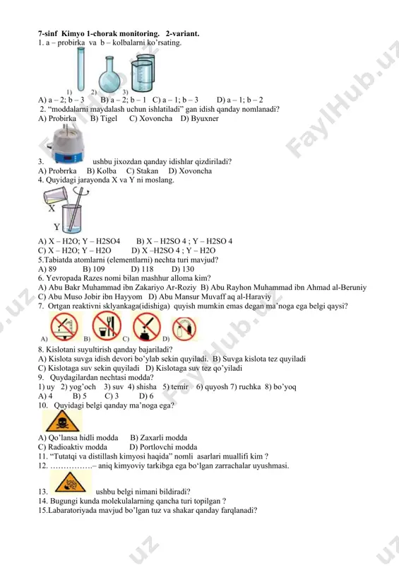 3. ushbu belgi nimani bildiradi? 14. bugungi kunda molekulalarning qancha turi topilgan ? 15.labaratoriyada mavjud bo’lgan tuz va shakar qanday farqlanadi? 7-sinf kimyo 1-chorak monitoring. 2-variant. 1. a – probirka va b – kolbalarni ko’rsating. a) a – 2; b – 3 b) a – 2; b – 1 c) a – 1; b – 3 d) a – 1; b – 2 2. “moddalarni maydalash uchun ishlatiladi” gan idish qanday nomlanadi? a) probirka b) tigel c) xovoncha d) byuxner 3. ushbu jixozdan qanday idishlar qizdiriladi? a) probrrka b) kolba c) stakan d) xovoncha 4. quyidagi jarayonda x va y ni moslang. a) x – h2o; y – h2so4 b) x – h2so 4 ; y – h2so 4 c) x – h2o; y – h2o d) x –h2so 4 ; y – h2o 5.tabiatda atomlarni (elementlarni) nechta turi mavjud? a) 89 b) 109 d) 118 d) 130 6. yevropada …