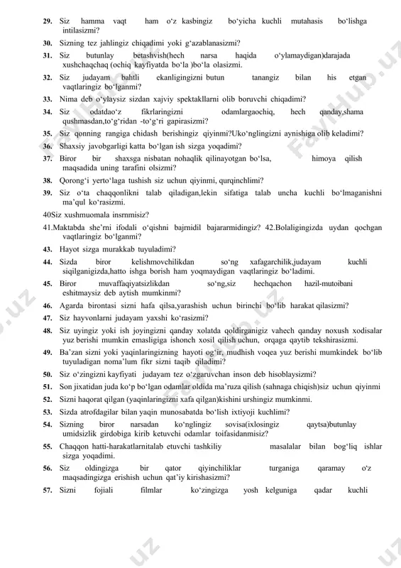 ga talab uncha kuchli bo‘lmaganishni ma’qul ko‘rasizmi. 40siz xushmuomala insrnmisiz? 41.maktabda she’rni ifodali o‘qishni bajrnidil bajararmidingiz? 42.bolaligingizda uydan qochgan vaqtlaringiz bo‘lganmi? 43. hayot sizga murakkab tuyuladimi? 44. sizda biror kelishmovchilikdan so‘ng xafagarchilik,judayam kuchli siqilganigizda,hatto ishga borish ham yoqmaydigan vaqtlaringiz bo‘ladimi. 45. biror muvaffaqiyatsizlikdan so‘ng,siz hechqachon hazil-mutoibani eshitmaysiz deb aytish mumkinmi? 46. agarda birontasi sizni hafa qilsa,yarashish uchun birinchi bo‘lib harakat qilasizmi? 47. siz hayvonlarni judayam yaxshi ko‘rasizmi? 48. siz uyingiz yoki ish joyingizni qanday xolatda qoldirganigiz vahech qanday noxush xodisalar yuz berishi mumkin emasligiga ishonch xosil qilish uchun, orqaga qaytib tekshirasizmi. 49. ba’zan sizni yoki yaqinlaringizning hayoti og‘ir, mudhish voqea yuz berishi mumkindek bo‘lib tuyuladigan noma’lum fikr sizni taqib qiladimi? 50. siz o‘zingizni kayfiyati judayam tez o‘zgaruvchan inson deb hisoblaysizmi? 51. son jixatidan juda ko‘p bo‘lgan odamlar oldida ma’ruza qilish (sahnaga chiqish)siz uchun qiyinmi 52. sizni haqorat qilgan (yaqinlaringizni xafa qilgan)kishini urshingiz mumkinmi. 53. sizda atrofdagilar bilan yaqin munosabatda bo‘lish …