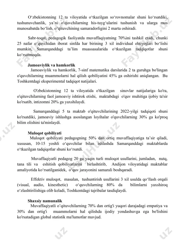 5 yillik kuzatuv natijalariga ko‘ra, o‘quvchilarning akademik ko‘rsatkichlariga 15% ijobiy ta’sir ko‘rsatadi. o‘zbekistonning 12 ta viloyatida o‘tkazilgan so‘rovnomalar shuni ko‘rsatdiki, tushunuvchanlik, ya’ni o‘quvchilarning his-tuyg‘ularini tushunish va ularga mos munosabatda bo‘lish, o‘qituvchining samaradorligini 2 marta oshiradi. sabr-toqat, pedagogik faoliyatda muvaffaqiyatning 70%ini tashkil etadi, chunki 25 nafar o‘quvchidan iborat sinfda har birining 3 xil individual ehtiyojlari bo‘lishi mumkin, samarqanddagi ta’lim muassasalarida o‘tkazilgan tadqiqotlar shuni ko‘rsatmoqda. jamoaviylik va hamkorlik jamoaviylik va hamkorlik, 7-sinf matematika darslarida 2 ta guruhga bo'lingan o'quvchilarning muammolarni hal qilish qobiliyatini 45% ga oshirishi aniqlangan. bu toshkentdagi eksperimental tadqiqot natijalari. o'zbekistonning 12 ta viloyatida o'tkazilgan sinovlar natijalariga ko'ra, o'qituvchilarning faol jamoaviy ishtirok etishi, maktabdagi o'quv muhitiga ijobiy ta'sir ko'rsatib, intizomni 20% ga yaxshilaydi. samarqanddagi 5 ta maktab o'qituvchilarining 2022-yilgi tadqiqoti shuni ko'rsatdiki, jamoaviy ishlashga asoslangan loyihalar o'quvchilarning 30% ga ko'proq bilim olishini ta'minlaydi. muloqot qobiliyati muloqot qobiliyati pedagogning 50% dan ortiq muvaffaqiyatiga ta’sir qiladi, xususan, 10-15 yoshli o‘quvchilar bilan ishlashda …