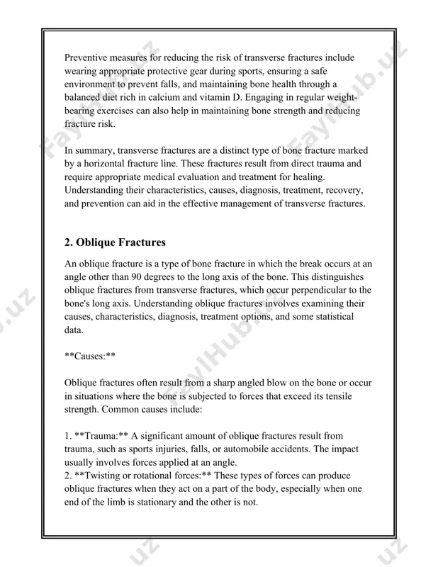 measures for oblique fractures include ensuring bone health through adequate calcium and vitamin d intake, engaging in weight-bearing exercises, and using protective equipment during high-risk activities. these steps can reduce the likelihood of fractures by maintaining bone strength and reducing fall risk. 3. spiral fractures ### spiral fractures: an overview spiral fractures are a specific type of bone fracture that occurs when a long bone is subjected to a twisting or rotational force. this results in a fracture line that encircles the shaft of the bone, resembling the shape of a spiral. they are most commonly seen in long bones such as the tibia (shinbone), femur (thighbone), humerus (upper arm bone), and fibula, though they can occur in any bone subjected to torsional stress. #### epidemiology and demographics spiral fractures can occur across all age groups but are more prevalent in children and young adults due to high activity levels …