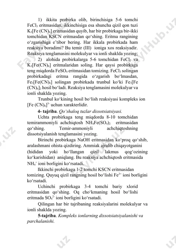 onli shaklda yozing; 2) alohida probirkalarga 5-6 tomchidan fecl3 va k3[fe(cn)6] eritmalaridan soling. har qaysi probirkaga teng miqdorda feso4 eritmasidan tomizing. fecl3 solingan probirkadagi eritma rangida o‘zgarish bo‘lmasdan, fe3[fe(cn)6] solingan probirkada trunbul ko‘ki fe3[fe (cn)6]2 hosil bo‘ladi. reaksiya tenglamasini molekulyar va ionli shaklda yozing. тrunbul ko‘kining hosil bo‘lish reaksiyasi kompleks ion [fe (cn)6]3- uchun xarakterlidir. 4- tajriba. qo‘shaloq tuzlar dissotsiatsiyasi. uchta probirkaga teng miqdorda 8-10 tomchidan temirammoniyli achchiqtosh nh4fe(so4)2 eritmasidan qo‘shing. тemir-ammoniyli achchiqtoshning dissotsiyalanish tenglamasini yozing. birinchi probirkaga naoh eritmasidan ko‘proq qo‘shib, aralashmani ohista qizdiring. ammiak ajralib chiqayotganini (hididan yoki ho‘llangan qizil lakmus qog‘ozining ko‘karishidan) aniqlang. bu reaksiya achchiqtosh eritmasida nh4+ ioni borligini ko‘rsatadi. ikkinchi probirkaga 1-2 tomchi kscn eritmasidan tomizing. quyuq qizil rangning hosil bo‘lishi fe3+ ioni borligini ko‘rsatadi. uchinchi probirkaga 3-4 tomchi bariy xlorid eritmasidan qo‘shing. oq cho‘kmaning hosil bo‘lishi eritmada so42- ioni borligini ko‘rsatadi. qilingan har bir tajribaning reaksiyalarini molekulyar va ionli shaklda yozing. 5-tajriba. kompleks ionlarning …