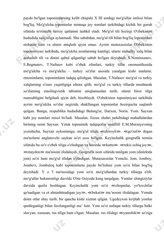 biy til bo'lib xizmat qilishi muhim ahamiyat kasb etgan. mutaxassislar arab tilidan o'zlashgan so'zlar asosida paydo bo'lgan toponimlar orasida diniy terminlarning ko'pligini alohida qayd qilishgan. mintaqadagi bir qator yirik geografik obyektlar nomini arablar o'zgartirgan bo'lsalar ham, ammo mahalliy xalq orasida ular keng qo'llanilmagan. bular sayhun, jayhun, movarounnahr va boshqalar. ko'p asrlik lisoniy aloqalar turkiy - arabcha - toshsaqo, narpay, alamli, talli kabi gibrid nomlarni paydo bo'lishiga sabab bo'lgan. o'zbekiston hududida mo'g'ul tilidan o'zlashgan so'zlar asosida paydo bo'lgan toponimlarning kelib chiqishi x iii asrdagi mo'g'ullar istilosi bilan bog'liq. mo'g'ulcha toponimlar mintaqa joy nomlari tarkibidagi kichik bir guruh sifatida to'rtinichi tarixiy qatlamni tashkil etadi. mo'g'ul tili hozirgi o'zbekiston hududida xalq tiliga aylanmadi. shu sababdan, mo'g'ul tili bilan bog'liq loponimlari nisbatan kam va ularni aniqlash qiyin emas. ayrim mutaxassislar o'zbekiston toponimiyasi tarkibida, mo'g'ulcha nomlarning kamligi, ularni mahalliy xalq bilan aralashib tili va dinini qabul qilganligi sabab bo'lgan deyishadi. s.nominxanov, e.begmatov, t.nafasov kabi o'zbek …
