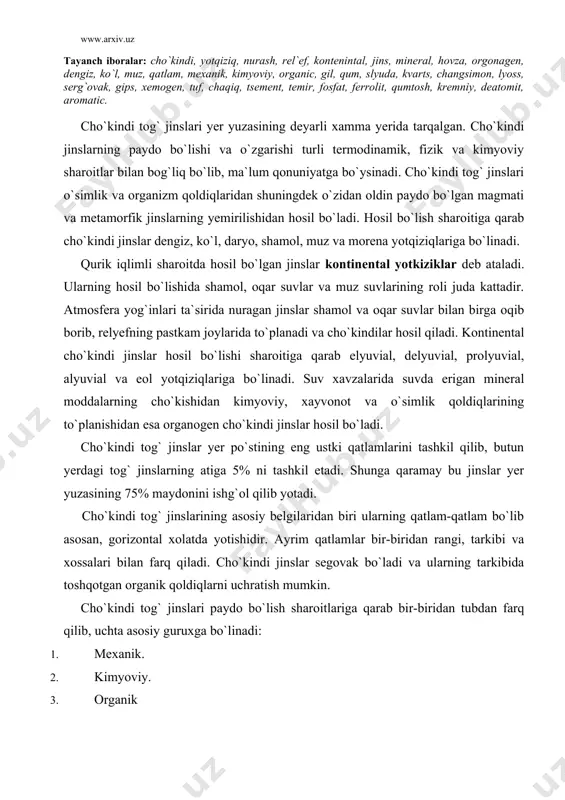 butun yerdagi tog` jinslarning atiga 5% ni tashkil etadi. shunga qaramay bu jinslar yer yuzasining 75% maydonini ishg`ol qilib yotadi. cho`kindi tog` jinslarining asosiy belgilaridan biri ularning qatlam-qatlam bo`lib asosan, gorizontal xolatda yotishidir. ayrim qatlamlar bir-biridan rangi, tarkibi va xossalari bilan farq qiladi. cho`kindi jinslar segovak bo`ladi va ularning tarkibida toshqotgan organik qoldiqlarni uchratish mumkin. cho`kindi tog` jinslari paydo bo`lish sharoitlariga qarab bir-biridan tubdan farq qilib, uchta asosiy guruxga bo`linadi: 1. mexanik. 2. kimyoviy. 3. organik mexanik cho`kindi tog` jinslari. mexanik cho`kindi tog` jinslari magmatik va metamorfik jinslarning nurashi natijasida o`z joyida to`planishi yoki suv, muzlik, shamol ta`sirida boshqa joylarga ko`chirilib yotqizilishidan hosil bo`ladi. mexanik cho`kindilar tarkibidagi qattiq zarachalarning katta-kichikligi xamda shakliga ko`ra yirik (dag`al), qum, chang va gil zarralarga bo`linadi. ular oxak, kremniy oksidi (sio2 ), gil singari moddalar bilan birikkan (tsementlangan) xolatda xam uchraydi. dag`al bo`laklar esa qirrali va yassi shakllarga ega. qumli jinslar yirik-maydaligi 2mm dan 0,05mm …