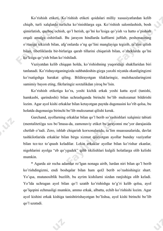 onaga airib, lurdan niri bilan qo’l berib ko’rishdingizmi, endi boshqalar bilan ham qo£l berib so’rashishingiz shart. yo’qsa, mutanosiblik buzilib, bu ayrim kishilarni sizdan ranjishiga olib keladi. yo’lda uchragan ayol bilan qo’l uzatib ko’rishishga to’g’ri kelib qolsa, ayol qo’lqopini echmasligi mumkin, ammo erkak, albatta, echib ko’rishishi lozim. agar ayol kishini erkak kishiga tanishtirishayotgan bo’lishsa, ayol kishi birinchi bo’lib qo’l uzatadi. restoran, qahvaxona, oshxona va choyxonalarda tasodifan uchrashib qolgan tanishlaringiz, agar ular uzoqroqda bo’lishsa, ularga boshingizni silkitib qo’yishingiz kifoya qiladi. agar ayollar qurshovida bo’lsangiz, ular bilan umumiy tarzda bir marta salomlashib qo’yiladi. etiketning buzilishi ko’rishuvning muvozanatini iz-dan chiqarib yuborishi mumkin. jamoat orasida zinhor baland ovozda tanishlaringiz bilan ko’rishmang, bu madaniyatsizlik alomatidir. suhbatlashish etiketi. muomala suhbatlashishishning eng muhim vositasidir. bunda ham umume’tirof etgan qoidalar mavjud. suhbatdoshning gapini bo’lmasdan eshitish nafaqat hurmat belgisi, balki insonning ziynati hamdir. suhbatdoshingizni tinglayot-ganingizda, iloji boricha boshqa narsalarga e’tibor qaratmaslikka harakat qiling, aytayotgan gaplarini tasdiqlash ma’nosida boshingizni silkitish, “darhaqiqat”, …