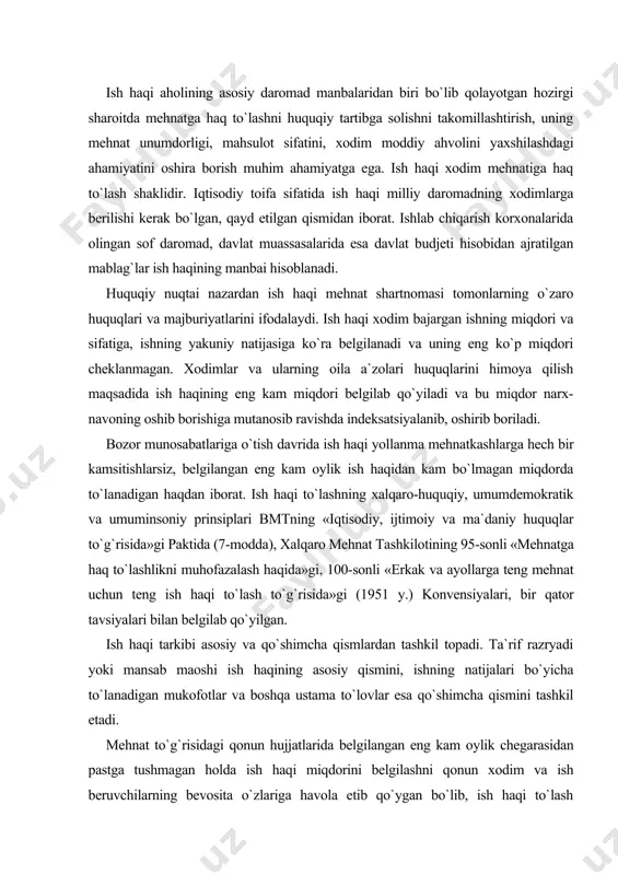 atijalari bo`yicha to`lanadigan mukofotlar va boshqa ustama to`lovlar esa qo`shimcha qismini tashkil etadi. mehnat to`g`risidagi qonun hujjatlarida belgilangan eng kam oylik chegarasidan pastga tushmagan holda ish haqi miqdorini belgilashni qonun xodim va ish beruvchilarning bevosita o`zlariga havola etib qo`ygan bo`lib, ish haqi to`lash shartlarini belgilash, usullarini aniqlash, ishbay yoki vaqtbay ish haqi to`lash shaklini tanlash xodimlar vakillik organlari bilan ish beruvchilarning o`zaro kelishuviga ko`ra, jamoa shartnomalari, jamoa kelishuvlarida belgilab qo`yish yo`li bilan aniqlanadi. jumladan, mehnat kodeksining 153-moddasida aytilishicha: «mehnat haqining miqdori ish beruvchi bilan xodim o`rtasidagi kelishuvga binoan belgilanadi. mehnat haqi qonun hujjatlari bilan belgilangan eng kam miqdordan oz bo`lishi mumkin emas va uning eng ko`p miqdori biron bir tarzda cheklanmaydi». mehnat haqi shakli va tizimlari, mukofotlari, qo`shimcha to`lovlar, ustamalar, rag`batlantirish tarzidagi to`lovlar jamoa shartnomalarida, shuningdek ish beruvchi tomonidan kasaba uyushmasi qo`mitasi yoki xodimlarning boshqa vakillik organi bilan kelishib qabul qilinadigan boshqa lokal hujjatlarda belgilanadi. budjet hisobidan moliyaviy jihatdan ta`minlanadigan …