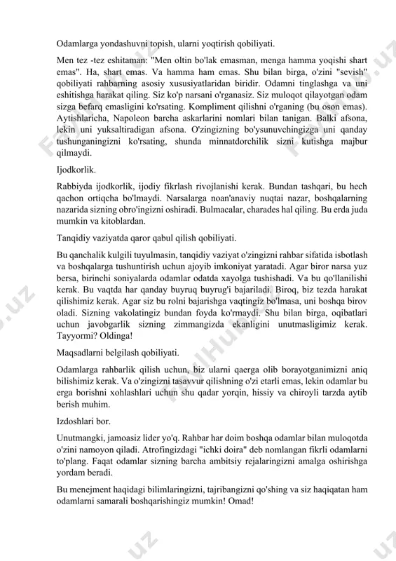zni yozib oling. intonatsiya, ovoz, ritm, temp, tembr, nafas olish, pauza bilan o'ynang. o'zingizni yoqtirishga undang odamlarga yondashuvni topish, ularni yoqtirish qobiliyati. men tez -tez eshitaman: "men oltin bo'lak emasman, menga hamma yoqishi shart emas". ha, shart emas. va hamma ham emas. shu bilan birga, o'zini "sevish" qobiliyati rahbarning asosiy xususiyatlaridan biridir. odamni tinglashga va uni eshitishga harakat qiling. siz ko'p narsani o'rganasiz. siz muloqot qilayotgan odam sizga befarq emasligini ko'rsating. kompliment qilishni o'rganing (bu oson emas). aytishlaricha, napoleon barcha askarlarini nomlari bilan tanigan. balki afsona, lekin uni yuksaltiradigan afsona. o'zingizning bo'ysunuvchingizga uni qanday tushunganingizni ko'rsating, shunda minnatdorchilik sizni kutishga majbur qilmaydi. ijodkorlik. rabbiyda ijodkorlik, ijodiy fikrlash rivojlanishi kerak. bundan tashqari, bu hech qachon ortiqcha bo'lmaydi. narsalarga noan'anaviy nuqtai nazar, boshqalarning nazarida sizning obro'ingizni oshiradi. bulmacalar, charades hal qiling. bu erda juda mumkin va kitoblardan. tanqidiy vaziyatda qaror qabul qilish qobiliyati. bu qanchalik kulgili tuyulmasin, tanqidiy vaziyat o'zingizni rahbar sifatida …