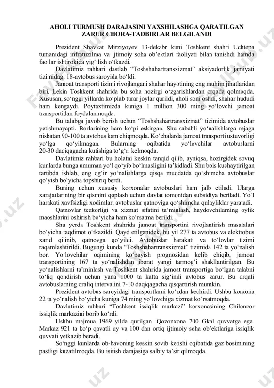 a “otp” banki tomonidan “ipoteka-bank” aksiyalarining davlat ulushini sotib olish to‘g‘risidagi bitimni imzolash marosimi bo‘lib o‘tdi. aholi turmush darajasini yaxshilashga qaratilgan zarur chora-tadbirlar belgilandi prezident shavkat mirziyoyev 13-dekabr kuni toshkent shahri uchtepa tumanidagi infratuzilma va ijtimoiy soha ob’ektlari faoliyati bilan tanishdi hamda faollar ishtirokida yig‘ilish o‘tkazdi. davlatimiz rahbari dastlab “toshshahartransxizmat” aksiyadorlik jamiyati tizimidagi 18-avtobus saroyida bo‘ldi. jamoat transporti tizimi rivojlangani shahar hayotining eng muhim jihatlaridan biri. lekin toshkent shahrida bu soha hozirgi o‘zgarishlardan orqada qolmoqda. xususan, so‘nggi yillarda ko‘plab turar joylar qurildi, aholi soni oshdi, shahar hududi ham kengaydi. poytaxtimizda kuniga 1 million 300 ming yo‘lovchi jamoat transportidan foydalanmoqda. bu talabga javob berish uchun “toshshahartransxizmat” tizimida avtobuslar yetishmayapti. borlarining ham ko‘pi eskirgan. shu sababli yo‘nalishlarga rejaga nisbatan 90-100 ta avtobus kam chiqmoqda. ko‘chalarda jamoat transporti ustuvorligi yo‘lga qo‘yilmagan. bularning oqibatida yo‘lovchilar avtobuslarni 20-30 daqiqagacha kutishiga to‘g‘ri kelmoqda. davlatimiz rahbari bu holatni keskin tanqid qilib, ayniqsa, hozirgidek sovuq kunlarda bunga umuman …