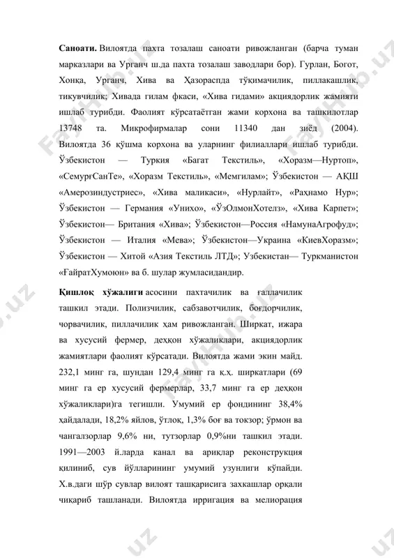 корхона ва уларнинг филиаллари ишлаб турибди. ўзбекистон — туркия «багат текстиль», «хоразм—нуртоп», «семурғсанте», «хоразм текстиль», «мемгилам»; ўзбекистон — ақш «амерозиндустриес», «хива маликаси», «нурлайт», «раҳнамо hyp»; ўзбекистон — германия «унихо», «ўзолмонхотелз», «хива карпет»; ўзбекистон— британия «хива»; ўзбекистон—россия «намунаагрофуд»; ўзбекистон — италия «мева»; ўзбекистон—украина «киевхоразм»; ўзбекистон — хитой «азия текстиль лтд»; узбекистан— туркманистон «ғайратхумоюн» ва б. шулар жумласидандир. қишлоқ хўжалиги асосини пахтачилик ва ғаллачилик ташкил этади. полизчилик, сабзавотчилик, боғдорчилик, чорвачилик, пиллачилик ҳам ривожланган. ширкат, ижаpa ва хусусий фермер, деҳқон хўжаликлари, акциядорлик жамиятлари фаолият кўрсатади. вилоятда жами экин майд. 232,1 минг га, шундан 129,4 минг га қ.ҳ. ширкатлари (69 минг га ер хусусий фермерлар, 33,7 минг га ер деҳқон хўжаликлари)га тегишли. умумий ер фондининг 38,4% ҳайдалади, 18,2% яйлов, ўтлоқ, 1,3% боғ ва токзор; ўрмон ва чангалзорлар 9,6% ни, тутзорлар 0,9%ни ташкил этади. 1991—2003 й.ларда канал ва ариқлар реконструкция қилиниб, сув йўлларининг умумий узунлиги кўпайди. х.в.даги шўр сувлар вилоят ташқарисига захкашлар орқали чиқариб ташланади. …