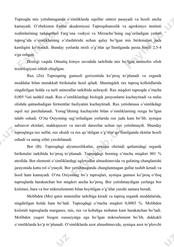 aydi. bor yetishmaganda changlanmagan gullar tushib ketadi va hosil ham kamayadi. o’rta osiyoning bo’z tuproqlari, ayniqsa gumusi ko’proq o’tloq tuproqlarda harakatchan bor miqdori ancha ko’proq. bor yetishmaydigan yerlarga bor kislotasi, bura va bor mikroelementi bilan boyitilgan o’g’itlar yaxshi samara beradi. molibden (mo) qator minerallar tarkibiga kiradi va tuproq organik moddalarida, singdirilgan holda ham bo’ladi. tuproqdagi o’rtacha miqdori 0,0003 %. molibden kislotali tuproqlarda marganes, mis, rux va kobaltga nisbatan kam harakatchan bo’ladi. molibden yuqori biogen xususiyatga ega bo’lgan mikroelement bo’lib, dukkakli o’simliklarda ko’p to’planadi. o’simliklarda azot almashinuvida, ayniqsa azot to’plovchi azotobakteriyalar va tuganak bakteriyalari faoliyatida muhim ahamiyatga ega. molibden yetishmasa dukkaklilar ildizida tuganaklar hosil bo’lmaydi. barcha o’simliklarga oz miqdorda bo’lsa-da, molibden zarur. molibden o’simliklar hujayrasida selitrani ammoniyga aylantiradigan nitrat reduktaza fermentining tarkibiga ham kiradi. bu ferment yetishmasa oqsil moddalar sintezlanishi pasayadi. o’simliklarga molibden saqlovchi o’g’itlar qo’llanilganda va chigit ammoniy molibdenning 0,01 %li eritmasida namlab ekilganda yaxshi natija beradi. marganes (mn). o’simliklar …