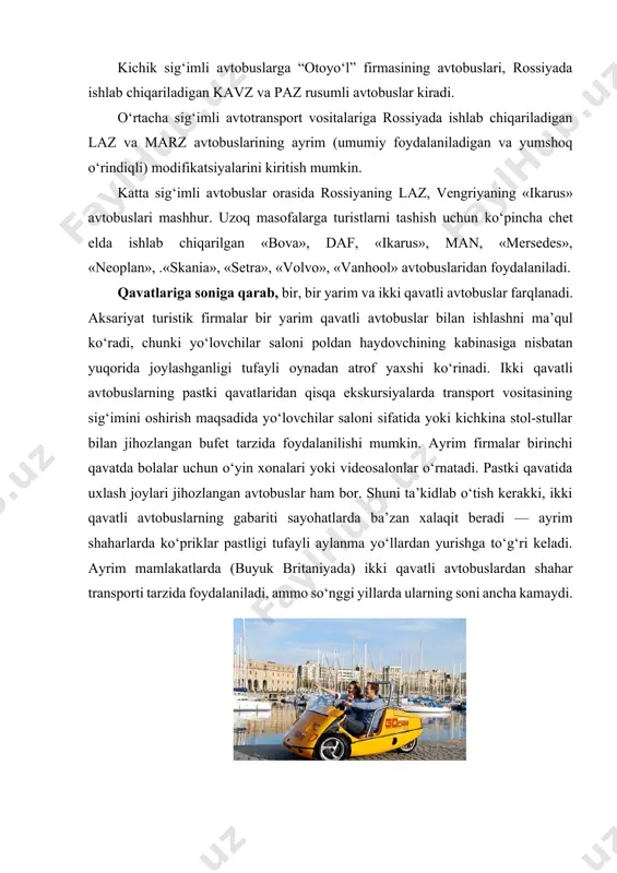 adigan yonilg‘i turiga qarab ham tasniflash mumkin. hozirda yo‘lovchi tashishga mo‘ljallangan avtobuslarning aksariyati benzinda, dizel yonilg‘ida yoki tabiiy (suyo’ltirilgan yoki siqilgan) gazda ishlaydi. lekin so‘nggi yillarda chet elda elektr batareyalarda ishlaydigan avtobuslar — elektromobillar (elektrobuslar) ham qo‘llanila boshlandi. masalan, rossiyada ishlab chiqarilgan «kornet» elektromobili elektr dvigatel va akkumulyator batareyalari bilan jihozlangan bo‘lib, bir zaryadlash bilan 60 — 70 km yo‘l bosishi mumkin. u 30 o‘rindiqli bo‘lib, yo‘lovchilar chiqib-tushadigan maydonchada zinapoya yo‘q. bu yo‘lovchilar chiqib-tushishini yengillashtiradi. elektrobuslar parklarda va piyodalar yuradigan zonalarda foydalanish, shuningdek turistlar bilan shahar bo‘ylab ekskursiya qilish uchun qulay. ilk elektrobuslar moskvada poklonnaya gora hududidagi marshrutda qatnay boshladi. turistlarni tashiydigan avtobuslarning qulay va shinamligiga butun dunyoda katta talablar qo‘yiladi. xalqaro yo‘nalishda qatnaydigan avtobuslarda konditsioner, audio- va videosistemalar, oshxona, garderob, biotualet bo‘lishi lozim. aksariyat avtobuslarning salonlari individual yoritish lampochkalari, oyoq qo‘yish uchun maxsus joylar, kreslolar suyanchig‘ida yig‘iladigan stolchalar bilan jihozlanadi. kreslolar qulay va yumshoq, orqaga tashlanadigan, qiyaligi rostlanadigan bo‘lishi …