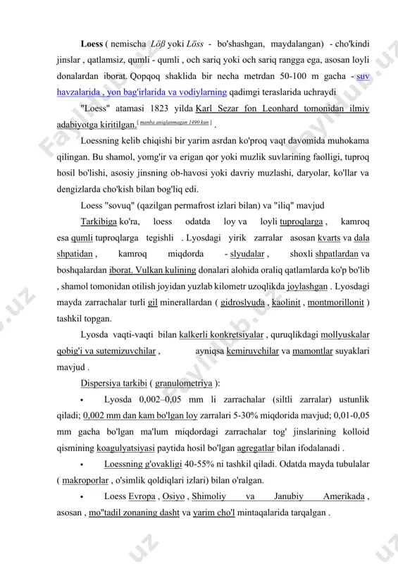 adi, tuproqning cho'kishi sodir bo'ladi, bu esa tuzilmalarning ishdan chiqishiga olib kelishi mumkin. · ayrim olimlar loessni tuproqning alohida turi deb hisoblashadi [2] . loessning kelib chiqishi masalasi hali ham umumiy qabul qilingan yechimni olmagan. uning shakllanishi turli xil geologik jarayonlar (quruqlikda - shamol, yomg'ir va erigan qor suvlarining faolligi, tuproq shakllanishi va ob- havosi , vulqonizm , kosmik changning cho'kishi , ko'llar va dengizlarda cho'kindi ) va tosh hosil bo'lish bosqichlari bilan bog'liq edi. v. t. trofimov lyoss hosil bo'lishining ikki guruhini ajratadi: singenetik va epigenetik. birinchisiga u eol gipotezasini (n. ya. denisov), ikkinchisiga esa allyuvial yoki suv kelib chiqishi va cho'kishning supergen tabiati bilan bog'liq (a. v. minervin)ni nazarda tutadi. 1877 yilda nemis olimi f. rixthofen xitoy lyossining subaerial (suvning cheklangan roli bilan) kelib chiqishi haqidagi gipotezani taklif qildi . loessning eol ( v. a. obruchev ), tuproq ( l. s. berg ), muzlik ( l. van verveke …