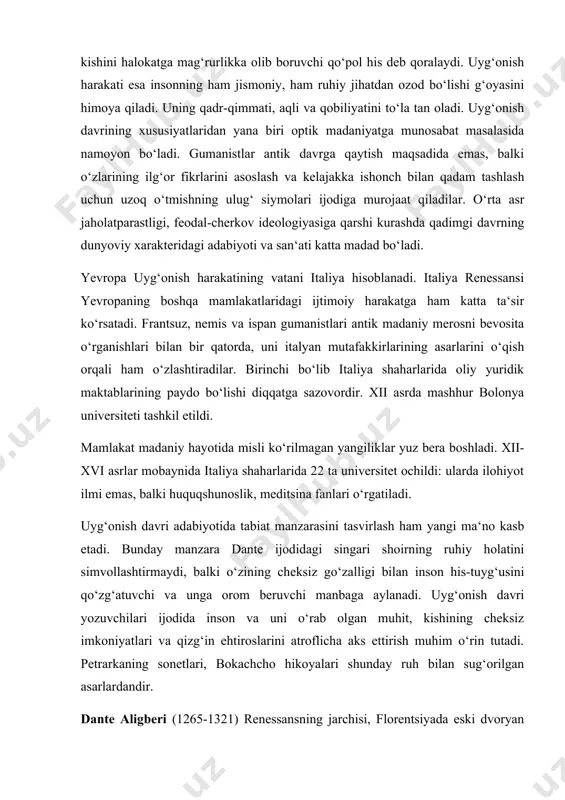 abiyotida tabiat manzarasini tasvirlash ham yangi ma‘no kasb etadi. bunday manzara dante ijodidagi singari shoirning ruhiy holatini simvollashtirmaydi, balki o‘zining cheksiz go‘zalligi bilan inson his-tuyg‘usini qo‘zg‘atuvchi va unga orom beruvchi manbaga aylanadi. uyg‘onish davri yozuvchilari ijodida inson va uni o‘rab olgan muhit, kishining cheksiz imkoniyatlari va qizg‘in ehtiroslarini atroflicha aks ettirish muhim o‘rin tutadi. petrarkaning sonetlari, bokachcho hikoyalari shunday ruh bilan sug‘orilgan asarlardandir. dante aligberi (1265-1321) renessansning jarchisi, florentsiyada eski dvoryan urug‘iga mansub oilada tug‘iladi. dante ijodini she‘rlar yozishdan boshlagan. arab faylasufi ibn rushdning ta‘limotidan ta‘sirlangan. xiii asr italyan lirikasiga lotin adabiyoti bilan bir qatorda arab she‘r tuzilishi ham ta‘sir etgan. dante ijodida ham buni kuzatish mumkin. uning eng yaxshi she‘rlari “yangi hayot” to‘plamidan joy olgan. “ilohiy komediya” – dante ijodining cho‘qqisi hisoblanadi. adib o‘z asarini “komediya” deb atagan. yozuvchi vafotidan keyin “ilohiy” so‘zi qo‘shilgan, bu esa asarning badiiy jihatdan yuksak asar ekanini ifodalash uchun qo‘yilgan. xristian dinida ko‘rsatilganidek, yozuvchi …