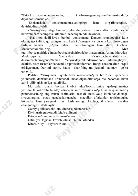 ishilar u deyishibdi, bu deyishibdi; birovi dunyoda eng zo‘r narsa –qilich desa, ikkinchisi eng keraklisi non, debdi. hammanarsadanxabarberuvchinarsa “oynaijahon”deyuvchilar ham topilibdi. · uch kun muhlat beraman,-debdi podshohechkimningjavobiyoqmaganligidandarg‘azabbo‘lib. qo‘shni podsholikda ta’rifi yetti iqlimga ketgan donishmand yashayotganligidan vazirning xabari bor ekan. vazir: “podshohning savollariga shu donishmanddan boshqa hech bir kishi javob topa olmaydi”,-deb o‘ylabdi-da, uni izlab topib podshohning oldiga olib kelibdi. podshohning birinchi savoliga “kitob!”-deb hech ham ikkilanmay dadil javob beribdi donishmand.-chunki kitob bilim beradi. dunyodagi eng qudratli narsa esa bilimdir. bilimli esa yengilmasdir. -savolingizgato‘g‘rijavobtopdi,-deyishibdia’yonlarixursandbo‘lishib. -dunyodaengkeraklinarsanima? -kitob!–debdidonishmandhechikkilanmay. - kitob?!-ajablanibdi hukmdor. - ha, dunyoda eng kerakli narsa kitob,-takrorlabdi so‘zini donishmand.–inson uchun hayotda ikki narsa eng mo‘tabar va aziz. bu non bilankitob. shuboisdan ham non qanchalikmo‘tabarsanalsa, kitob hamshunchalikaziz. non rizq-ro‘z, dasturxon ko‘rki, hayot barakasi. o‘tmishdan hikoya qiluvchi-tarix, bugunni aks ettiruvchi ko‘zgu, ertangi kunni aytib beruvchi mo‘jiza esa kitobdir. poklanish, iymon butunligi, ruhiy boylik ham kitobdandir.kitobinsonningmaslahatgo‘yi, doimiyhamrohidir. “kitobko‘rmaganodamnodondir, kitobkirmaganuyqorong‘uzimistondir”,-deydidonishmandlar. -shohanshoh, donishmandbusavolingizga ham to‘g‘rijavobqildi,-deyishibdisaroyahli. - suvu-quruqlikdagi …