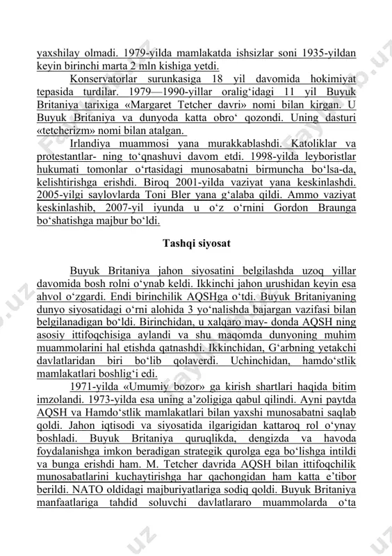 xiga «margaret tetcher davri» nomi bilan kirgan. u buyuk britaniya va dunyoda katta obro‘ qozondi. uning dasturi «tetcherizm» nomi bilan atalgan. irlandiya muammosi yana murakkablashdi. katoliklar va protestantlar- ning to‘qnashuvi davom etdi. 1998-yilda leyboristlar hukumati tomonlar o‘rtasidagi munosabatni birmuncha bo‘lsa-da, kelishtirishga erishdi. biroq 2001-yilda vaziyat yana keskinlashdi. 2005-yilgi saylovlarda toni bler yana g‘alaba qildi. ammo vaziyat keskinlashib, 2007-yil iyunda u o‘z o‘rnini gordon braunga bo‘shatishga majbur bo‘ldi. tashqi siyosat buyuk britaniya jahon siyosatini belgilashda uzoq yillar davomida bosh rolni o‘ynab keldi. ikkinchi jahon urushidan keyin esa ahvol o‘zgardi. endi birinchilik aqshga o‘tdi. buyuk britaniyaning dunyo siyosatidagi o‘rni alohida 3 yo‘nalishda bajargan vazifasi bilan belgilanadigan bo‘ldi. birinchidan, u xalqaro may- donda aqsh ning asosiy ittifoqchisiga aylandi va shu maqomda dunyoning muhim muammolarini hal etishda qatnashdi. ikkinchidan, g‘arbning yetakchi davlatlaridan biri bo‘lib qolaverdi. uchinchidan, hamdo‘stlik mamlakatlari boshlig‘i edi. 1971-yilda «umumiy bozor» ga kirish shartlari haqida bitim imzolandi. 1973-yilda esa uning a’zoligiga qabul …