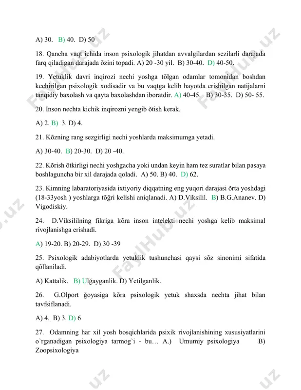 tuklik tushunchasi qaysi sõz sinonimi sifatida qõllaniladi. a) kattalik. b) ulğayganlik. d) yetilganlik. 26. g.olport ğoyasiga kõra psixologik yetuk shaxsda nechta jihat bilan tavfsiflanadi. a) 4. b) 3. d) 6 27. odamning har xil yosh bosqichlarida psixik rivojlanishining xususiyatlarini o`rganadigan psixologiya tarmog`i - bu… a.) umumiy psixologiya b) zoopsixologiya d). yosh davrlari psixologiyasi 28. psixik hodisalar nechaga bolinadi‟va ular qaysilar? a)sezgi, idrok, xotira, tafakkur, xayol. b) kayfiyat, emotsiya, ruhlanish, ehtiros d) depressiya, stress, affect, eyforiya 29. sotsiometriya metodini psixologiya faniga kim va qachon kiritgan? a) v.vundt - 19 asrda b)j.moreno - 20 asrda d)deyl karnegi 20 asrdsa. 30. ta„lim-tarbiyaning psixologik qonuniyatlarini o`rganadigan psixologiya tarmog`i qaysi? a) kasb psixologiyasi b) boshqaruv psixologiyasi d). pedagogik-psixologiya.