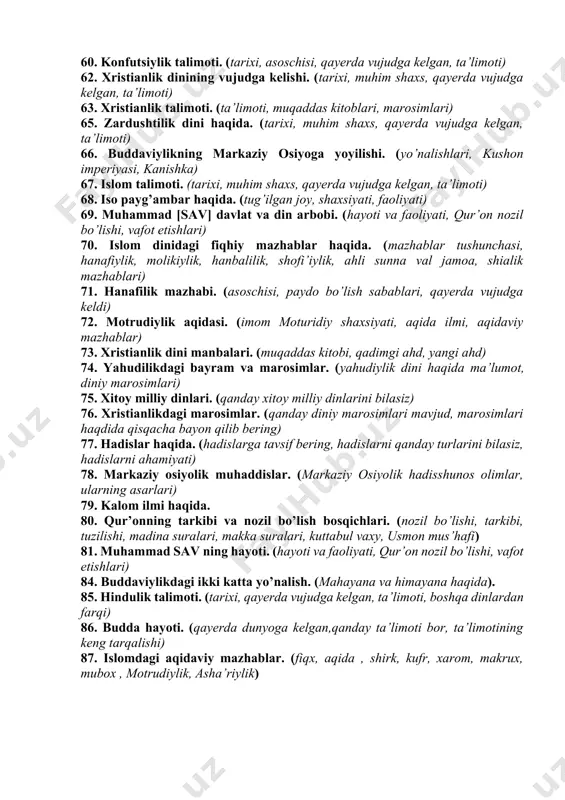 varaunnahr, qo’zg’alonlar) 49. ilk ibtidoiy diniy tushunchalar. (4 ibtidoiy din) 50. dinning jamyatdagi funksiyalari. (kompensator, kommunikativ, regulyativ, integrallash-dezintegrallash ) 51. dinlarning tasniflanishi. (qit’alarda tarqalishiga ko‘ra, jo‘g‘rofiy mintaqasiga ko‘ra) 52. dinlar paydo bo’lishida ilmiy va teologik qarashlar. (darvin nazariyasi, odam ato, momo havo (adam, yeva) 53. milliy dinlarning asosiy belgilari. (hinduiylik, yahudiylik, sintoilik) 54. yahudilik talimoti. (tarixi, tarqalishi, oqimlari, marosimlari, muqaddas kitoblari) 55. buddaviylik dinining vujudga kelishi. (tarixi, tarqalishi, oqimlari, marosimlari, muqaddas kitoblari) 56. jahon dinlari haqida. (qit’alarda tarqalishiga ko‘ra, jahonda tarqalishiga ko’ra, jahon dinlari soni, jahon dinlari nomlari) 57. dinshunoslik fanining predmeti, maqsad va vazifalari. (din, uning turli shakllari, ta’limotlari, yo‘nalishlari) 58. yakka xudolik va ko’p xudolik haqida. (yakka xudolikka asoslangan dinlar, ko’p xudolikka asoslangan dinlar, milliy dinlar, dunyo dinlari) 59. budda shaxsiyati. (tarixi, hayoti, mohiyati, boshqa dinlardan farqi) 60. konfutsiylik talimoti. (tarixi, asoschisi, qayerda vujudga kelgan, ta’limoti) 62. xristianlik dinining vujudga kelishi. (tarixi, muhim shaxs, qayerda vujudga kelgan, ta’limoti) …