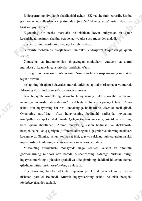a. ichkisidan esa birlamchi qobiq va markaziy uzak shakllanadi. bo'linishning bu bosqichida fitogormonlar ayniqsa sitokininga ehtiyoj katta bo'ladi. sitokinin murtakning rivojlanishida asosiy o'rinni tutuvchi endospermdan keladi. biz bu yerda endospermning shakllanishiga ham qisqacha to’xtalib utishimiz lozim. endospermning shakllanishi. urug'langandan so'ng triploid holatiga o'tgan markaziy hujayra zigotadan avval mitoz faolligiga o'tadi. bu o'z navbatida murtak hujayraga sitokinin va auksin gormonlarining kelishi bilan bog'liqdir. auksin urug'murtak va meva barglari tufayli sodir bo'ladi. sitokinin esa ona organizmidan sinergidlar orqali kiradi. keyinchalik endospermning o'zi auksin va sitokinin (zeatin) sintez qila boshlaydi. markaziy hujayra yadrosi bo'lina boshlaydi va ketma-ket bo'linishda hosil bo'lgan ayrim qiz hujayralarda hujayra yadrosi bo'lmaydi. bu endospermning nuklear fazasi deyiladi. so'ngra zigotaning bo'linishi kuchayadi. shuning bilan bir vaqtda hujayra devorlari hosil bo'la boshlaydi. bu endospermning sellyular fazasi deyiladi. hujayralar, bo'linish tufayli endospermaning hamma joyini to'lg'azadi. murtakning keyingi rivojlanish bosqichi yuraksimon faza deyiladi (xii-3-rasm). bunda globulyar murtakning yuqorigi morfologik qismida hujayralarning jadal bo'linishi …