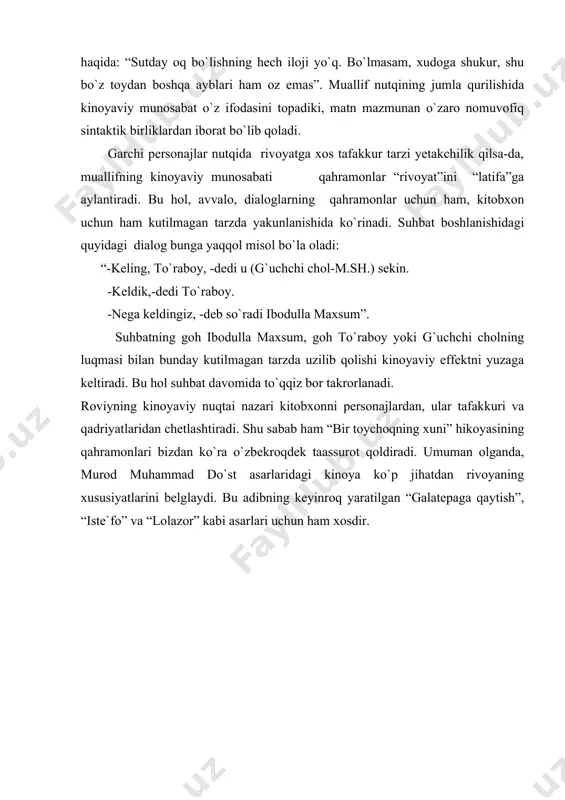 q istab, o`zicha bama`ni gaplardan gapirmoqchi bo`ldi, lekin bama`ni gap deganlari hadeganda tiliga kelavermadi”. hikoyadagi qahramonlarning holati “qochgan ham “xudo”, quvgan ham “xudo” deydi” maqolini eslatadi. bu hol roviy nutqida ham aks etadi: “lekin ibodulla maxsum xudolig`ni unutmagan, insofni biladi, olijanoblik qilib, eski, unutilib ketay degan sirni qaytadan to`raboyning esiga soladi”. yoki to`raboy haqida: “sutday oq bo`lishning hech iloji yo`q. bo`lmasam, xudoga shukur, shu bo`z toydan boshqa ayblari ham oz emas”. muallif nutqining jumla qurilishida kinoyaviy munosabat o`z ifodasini topadiki, matn mazmunan o`zaro nomuvofiq sintaktik birliklardan iborat bo`lib qoladi. garchi personajlar nutqida rivoyatga xos tafakkur tarzi yetakchilik qilsa-da, muallifning kinoyaviy munosabati qahramonlar “rivoyat”ini “latifa”ga aylantiradi. bu hol, avvalo, dialoglarning qahramonlar uchun ham, kitobxon uchun ham kutilmagan tarzda yakunlanishida ko`rinadi. suhbat boshlanishidagi quyidagi dialog bunga yaqqol misol bo`la oladi: “-keling, to`raboy, -dedi u (g`uchchi chol-m.sh.) sekin. -keldik,-dedi to`raboy. -nega keldingiz, -deb so`radi ibodulla maxsum”. suhbatning goh ibodulla maxsum, goh to`raboy yoki …