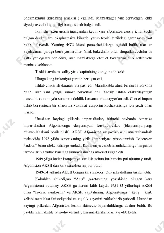 ri 39,5 mln dollarni tashkil etdi. kobuldan chikadigan “anis” gazetasining yozishicha olingan karz afgonistonni butunlay aksh ga karam kilib kuydi. 1951-53 yillardagi aksh bilan “texnik xamkorlik” va aksh kapitalining. afgonistonga ` keng kirib kelishi mamlakat iktisodiyotini va xujalik xayotini zaiflashtirib yubordi. urushdan keyingi yillardan afgoniston keskin iktisodiy kiyinchiliklarga duchor buldi. bu paytda mamlakatda iktisodiy va sinfiy karama-karshiliklari avj olib ketdi. axolining 12 mln ini, (ya`ni 90 % ini) dexkonlar tashkari etardi. kishloklardagi yarim feodal munosabatlar chorakorlar tashlab ketgan yerlarga kayta ishlashga majbur kilishardi. koramolchilik bilan shugullanuvchi 2 mlndan ziyod kishi kuchmayachi va yarim kuchmanchi xolida yashar edi. afgonistopdagi dexkon tashkilotlarining chikishlari stixiyali tarada davom etayotgan edi. afgonistondagi sanoat proletariati juda sanokli edi.ularning chikishlari xam fakat iktisodiy xarakatga ega edi. iirik afgon kapitali yirik va urta burjuaviya kulida tuplangan edi. 1947 yildan yoshlarning tashkiloti yashirin ish boshladi.1950-51 yillarda bu tashkilot ularning burjua demokratik xarakteridagi rejalarini tuzib chikdi.1952 yil may oyida bu …