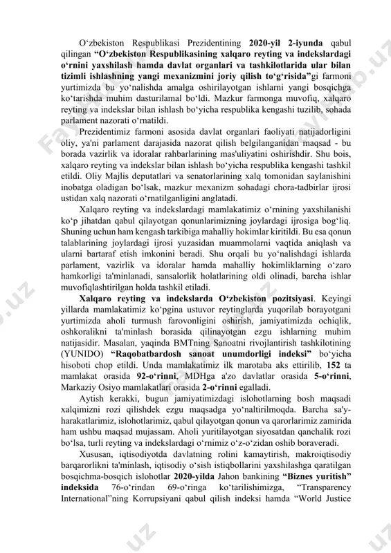 arni mamlakatning xalqaro reytinglardagi o‘rnini yuksaltirishga to‘sqinlik qilayotgan normalarni aniqlash nuqtai nazaridan ekspert tahlil qilish hamda tahlil natijalariga ko‘ra tegishli tavsiyalar ishlab chiqish; · o‘zbekistonning tegishli reytinglardagi rivojlanish jarayoni to‘g‘risidagi axborotlarni, shuningdek, baholanayotgan yo‘nalishlar bo‘yicha tavsiyalar va xorijiy davlatlarning ilg‘or tajribasini o‘z ichiga olgan axborot-ma’lumotlar bazasini yaratish; · o‘zbekistonning ustuvor xalqaro reytinglardagi o‘rnini yaxshilashga to‘sqinlik qilayotgan mavjud haqiqiy muammolarning tizimli tahlilini olib borish, ularni hal etish bo‘yicha takliflar ishlab chiqish; · xalqaro tashkilotlar, reyting agentliklari va ilmiy muassasalarning ekspertlari bilan hamkorlik o‘rnatish va konstruktiv muloqotni yo‘lga qo‘yish. iqtisodiy va siyosiy-huquqiy xalqaro reyting va indekslarda o‘zbekiston respublikasining o‘rnini yaxshilash, bu borada mutasaddi vazirlik va idoralarning faoliyatini samarali muvofiqlashtirish, xalqaro maydonda mamlakatimiz mavqeyini yanada yuksaltirish, xorijiy reyting agentliklari bilan hamkorlikni tizimli ravishda amalga oshirish, mas’ul davlat organlari rahbarlariga yuklatilgan vazifalarni o‘z vaqtida va sifatli bajarilishida ularning shaxsiy javobgarligini kuchaytirish maqsadida 2019-yil 7 -mart kuni o‘zbekiston respublikasi prezidentining “xalqaro reyting va indekslarda o‘zbekiston …