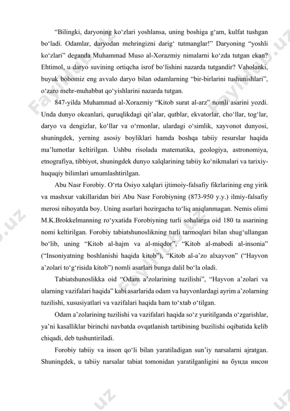 hi va vazifalari haqida so‘z yuritilganda o‘zgarishlar, ya’ni kasalliklar birinchi navbatda ovqatlanish tartibining buzilishi oqibatida kelib chiqadi, deb tushuntiriladi. forobiy tabiiy va inson qo‘li bilan yaratiladigan sun’iy narsalarni ajratgan. shuningdek, u tabiiy narsalar tabiat tomonidan yaratilganligini ва бунда инсон omilining ta’siri katta ekaniigini, tabiiy va sun’iy tanlash hamda tabiatga ko‘rsatiladigan boshqa ta’sirlarni atroflicha baholagan. abu rayhon beruniy (973-1048 y.y.) koinotdagi hodisalarni taraqqiyot qonunlari, narsa va hodisalarning o‘zaro ta’siri bilan tushuntirishga urinadi. olim yerdagi ba’zi hodisalarni quyoshning ta’siri orqali izohlaydi. beruniyning fikricha, yerdagi o‘simlik va hayvonot olamining yashashi uchun zarur imkoniyatlar cheklangan. lekin o‘simlik va xayvonlar doimo ko‘payishga intiladi va shu maqsadda kurashadi. beruniyning tabiatshunos sifatida quyidagicha fikrlari hanuzgacha o‘z dolzarbligini yo‘qotmagan: “ekin va nasl qoldirish bilan dunyo to‘lib boraveradi. garchi dunyo cheklangan bo‘lsada, kunlar o‘tishi bilan bu ikki o‘sish natijasida ko‘payish cheklanmaydi. agar o‘simliklardan yoki jonivorlardan biror xilining o‘sishiga sharoit bo‘lmay, o‘sishdan to‘xtasa ham, boshqalarida bu ahvol bo‘lmaydi. ular birdaniga …