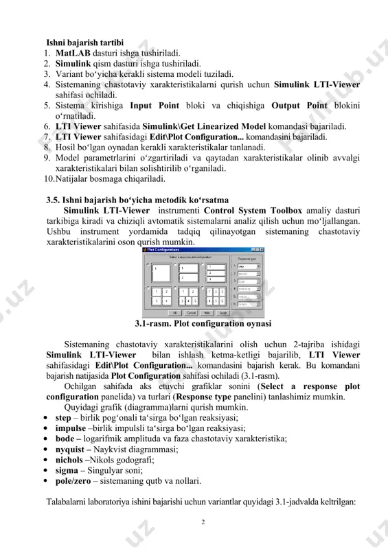 cha kerakli sistema modeli tuziladi. 1. sistemaning chastotaviy xarakteristikalarni qurish uchun simulink lti-viewer sahifasi ochiladi. 1. sistema kirishiga input point bloki va chiqishiga output point blokini оʻrnatiladi. 1. lti viewer sahifasida simulink\get linearized model komandasi bajariladi. 1. lti viewer sahifasidagi edit\plot configuration... komandasini bajariladi. 1. hosil bоʻlgan oynadan kerakli xarakteristikalar tanlanadi. 1. model parametrlarini оʻzgartiriladi va qaytadan xarakteristikalar olinib avvalgi xarakteristikalari bilan solishtirilib оʻrganiladi. 1. natijalar bosmaga chiqariladi. 3.5. ishni bajarish bоʻyicha metodik kоʻrsatma simulink lti-viewer instrumenti control system toolbox amaliy dasturi tarkibiga kiradi va chiziqli avtomatik sistemalarni analiz qilish uchun mоʻljallangan. ushbu instrument yordamida tadqiq qilinayotgan sistemaning chastotaviy xarakteristikalarini oson qurish mumkin. 3.1-rasm. plot configuration oynasi sistemaning chastotaviy xarakteristikalarini olish uchun 2-tajriba ishidagi simulink lti-viewer bilan ishlash ketma-ketligi bajarilib, lti viewer sahifasidagi edit\plot configuration... komandasini bajarish kerak. bu komandani bajarish natijasida plot configuration sahifasi ochiladi (3.1-rasm). ochilgan sahifada aks etuvchi grafiklar sonini (select a response plot configuration panelida) va …
