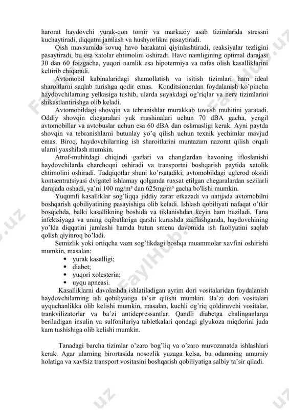 saytiradi, yurak-qon tomir kasalliklari va xavfli sharoitlar xavfi ortadi, natijada rulda uxlab qolish, ongni yo’qotish, yurak tutilishi va boshqalarga olib keladi. haydovchining noqulay sharoitlarda ishlashi (noteks yo’llar, uzoq smenalar, shovqin va tebranishlarga haddan tashqari ta’sir qilish) ushbu kasalliklarning paydo bo’lishi va rivojlanishida muhim rol o’ynashi mumkin. yozda avtomashina boshqarish uchun ideal harorat +180 c dan +200 c darajagacha, qishda esa +150 c dan +250 c darajagacha hisoblanadi. yuqori harorat haydovchi yurak-qon tomir va markaziy asab tizimlarida stressni kuchaytiradi, diqqatni jamlash va hushyorlikni pasaytiradi. qish mavsumida sovuq havo harakatni qiyinlashtiradi, reaksiyalar tezligini pasaytiradi, bu esa xatolar ehtimolini oshiradi. havo namligining optimal darajasi 30 dan 60 foizgacha, yuqori namlik esa hipotermiya va nafas olish kasalliklarini keltirib chiqaradi. avtomobil kabinalaridagi shamollatish va isitish tizimlari ham ideal sharoitlarni saqlab turishga qodir emas. konditsionerdan foydalanish ko’pincha haydovchilarning yelkasiga tushib, ularda suyakdagi og’riqlar va nerv tizimlarini shikastlantirishga olib keladi. avtomobildagi shovqin va tebranishlar murakkab tovush muhitini …