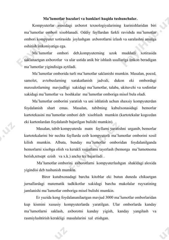 nishi ma’lumotlar omboriga misol bulishi mumkin. er yuzida keng foydalananilaetgan mavjud 3000 ma’lumotlar omborlaridan kup kismini xususiy kompyuterlarda yaratilgan. ular omborlarda kanday ma’lumotlarni saklash, axborotni kanday yigish, kanday yangilash va rasmiylashtirish kerakligi masalalarini xal etishgan. ma’lumotlar omborlari xam ular joylashgan davlatlar kabi turli tumandir. ba’zi axborot tizimlari katta emas. masalan, avstraliyadagi "ausinet" tizimi 17 omborga, amerikaning "dialog" tizimi 250 dan ortnk omborga ega. kupchilik tizimlar urtacha ulchamlarga ega. shveytsariyaning "data-star" tizimi 46, garbiy germaniyaning "inka" tizimi 42, fraitsiyaning "kestel" tizimi 45, buyuk britaniyaning "pernamon infolayn" tizimi 35 omborga ega. ma’lumotlar omboridagi axborotlar bir necha usullar bilan tashkil etilishi mumkin. ma’lumotlar omborlarining eng sodda va keng tarkalgan shakli jadval kurinishidir. ma’lumotlar omborining bunday kurinishi relyatsion omborlar deb ataladi. relyatsion omborlar anik sondagi ustunlarga ega bulib,ularning xammasi nomlarga ega buladi. masalan, guruxdagi ukuvchilar xakidagi ba’zi ma’lumotlarni kuyidagicha tasvirlash mumkin: 2-jadval familiyasi ismi buyi (sm) ogirligi (kg) kuzining rangi saidova shaxlo 168 74 …