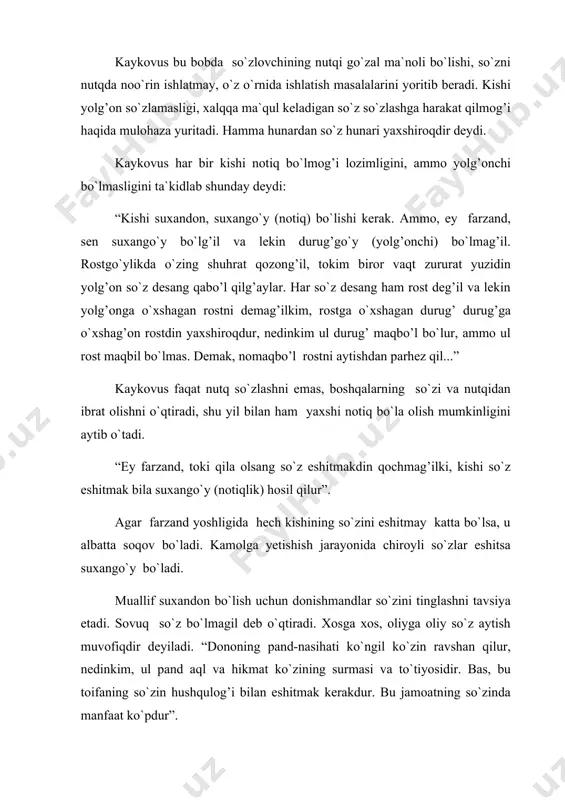 `zing go`zal bo`lsin, bu so`zni xalq qabo’l qilsin. xaloyiq sening so`z bilan baland darajaga erishganingni bilsin, chunki kishining martabasini so`z orqali biladilar,... har kishining ahvoli o`z so`zi ostida yaxshiringan bo`ladi”. kaykovus notiq so`zning ma`nolarini ham har tomonlama o`rgangan bo`lishi lozim, deb hisoblaydi. “ey farzand, so`z yuz va orqa tomonini bilgil, ularga rioya qilgil, so`zlaganda ma`noli gapir, bu notiqlik alomatidir. agar gapirgan vaqtingda so`zning qanday ma`noga ega ekanligini bilmasang, qushga o`xshaysan, bunday qushni to`ti deydilar!”. notiq shunday kishiki, uning har so`zi xalqqa tushunarli va xalqning har so`zi unga ma`lum bo`ladi. suxandon nutq so`zlaganda pushaymon bo`lmasligi uchun har so`z o`ylab gapirmog’i zarurdir. kaykovus “qobusnoma” asarida kishi faoliyatida so`z odobining naqadar buyukligini pand-nasihatlar bilan o`qtirar ekan, turli hikoyatlar keltirib, fikrlarini isbotlab boradi. shirin va o`rinli so`zlar orqali xorun-ar-rashid tushining ta`birini aytgan munajjimning yuz tillo bilan mukofotlanishi haqidagi hikoyat, donishmand abuzurjmehrning bilmagan narsasini bo`yniga olishi haqidagi hikoyat, donishmand shayx va alaviy yigit haqidagi rivoyatlarda …