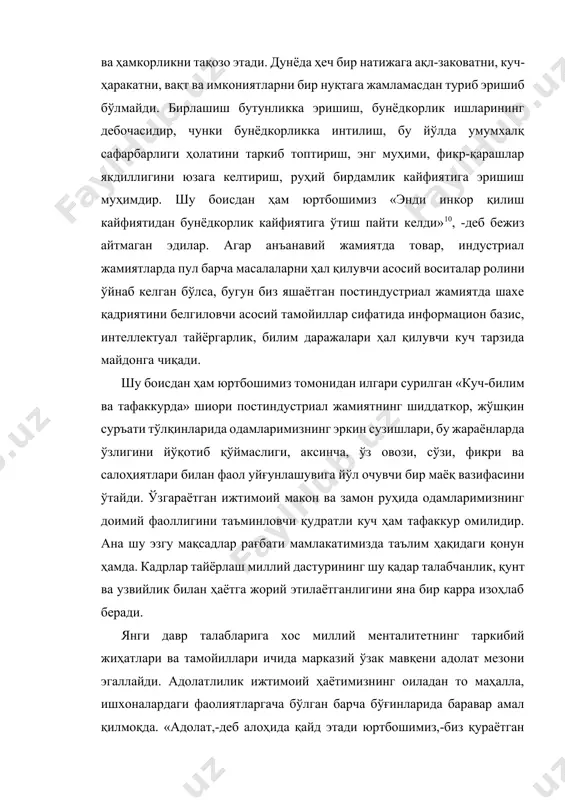 ллар сифатида информацион базис, интеллектуал тайёргарлик, билим даражалари ҳал қилувчи куч тарзида майдонга чиқади. шу боисдан ҳам юртбошимиз томонидан илгари сурилган «куч-билим ва тафаккурда» шиори постиндустриал жамиятнинг шиддаткор, жўшқин суръати тўлқинларида одамларимизнинг эркин сузишлари, бу жараёнларда ўзлигини йўқотиб қўймаслиги, аксинча, ўз овози, сўзи, фикри ва салоҳиятлари билан фаол уйғунлашувига йўл очувчи бир маёқ вазифасини ўтайди. ўзгараётган ижтимоий макон ва замон руҳида одамларимизнинг доимий фаоллигини таъминловчи қудратли куч ҳам тафаккур омилидир. ана шу эзгу мақсадлар рағбати мамлакатимизда таълим ҳақидаги қонун ҳамда. кадрлар тайёрлаш миллий дастурининг шу қадар талабчанлик, қунт ва узвийлик билан ҳаётга жорий этилаётганлигини яна бир карра изоҳлаб беради. янги давр талабларига хос миллий менталитетнинг таркибий жиҳатлари ва тамойиллари ичида марказий ўзак мавқени адолат мезони эгаллайди. адолатлилик ижтимоий ҳаётимизнинг оиладан то маҳалла, ишхоналардаги фаолиятларгача бўлган барча бўғинларида баравар амал қилмоқда. «адолат,-деб алоҳида қайд этади юртбошимиз,-биз қураётган жамиятнинг мезони бўлиши даркор».11 адолат билан бирга инсоф-диёнат, эзгуликка ишонч, шукроналик, фуқаролар ризолиги, қаноат …