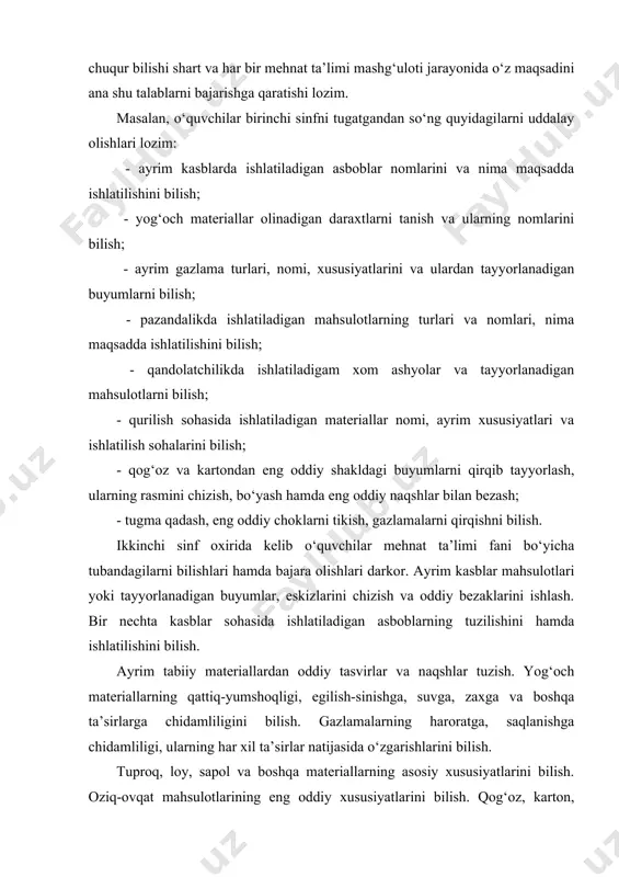 ishlatilishini bilish; - yog‘och materiallar olinadigan daraxtlarni tanish va ularning nomlarini bilish; - ayrim gazlama turlari, nomi, xususiyatlarini va ulardan tayyorlanadigan buyumlarni bilish; - pazandalikda ishlatiladigan mahsulotlarning turlari va nomlari, nima maqsadda ishlatilishini bilish; - qandolatchilikda ishlatiladigam xom ashyolar va tayyorlanadigan mahsulotlarni bilish; - qurilish sohasida ishlatiladigan materiallar nomi, ayrim xususiyatlari va ishlatilish sohalarini bilish; - qog‘oz va kartondan eng oddiy shakldagi buyumlarni qirqib tayyorlash, ularning rasmini chizish, bo‘yash hamda eng oddiy naqshlar bilan bezash; - tugma qadash, eng oddiy choklarni tikish, gazlamalarni qirqishni bilish. ikkinchi sinf oxirida kelib o‘quvchilar mehnat ta’limi fani bo‘yicha tubandagilarni bilishlari hamda bajara olishlari darkor. ayrim kasblar mahsulotlari yoki tayyorlanadigan buyumlar, eskizlarini chizish va oddiy bezaklarini ishlash. bir nechta kasblar sohasida ishlatiladigan asboblarning tuzilishini hamda ishlatilishini bilish. ayrim tabiiy materiallardan oddiy tasvirlar va naqshlar tuzish. yog‘och materiallarning qattiq-yumshoqligi, egilish-sinishga, suvga, zaxga va boshqa ta’sirlarga chidamliligini bilish. gazlamalarning haroratga, saqlanishga chidamliligi, ularning har xil ta’sirlar natijasida …