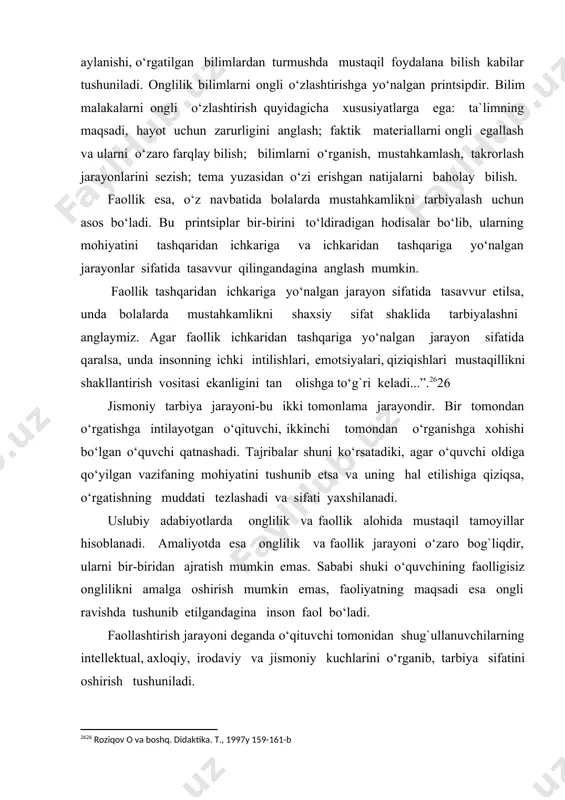g maqsadi, hayot uchun zarurligini anglash; faktik materiallarni ongli egallash va ularni o‘zaro farqlay bilish; bilimlarni o‘rganish, mustahkamlash, takrorlash jarayonlarini sezish; tema yuzasidan o‘zi erishgan natijalarni baholay bilish. faollik esa, o‘z navbatida bolalarda mustahkamlikni tarbiyalash uchun asos bo‘ladi. bu printsiplar bir-birini to‘ldiradigan hodisalar bo‘lib, ularning mohiyatini tashqaridan ichkariga va ichkaridan tashqariga yo‘nalgan jarayonlar sifatida tasavvur qilingandagina anglash mumkin. faollik tashqaridan ichkariga yo‘nalgan jarayon sifatida tasavvur etilsa, unda bolalarda mustahkamlikni shaxsiy sifat shaklida tarbiyalashni anglaymiz. agar faollik ichkaridan tashqariga yo‘nalgan jarayon sifatida qaralsa, unda insonning ichki intilishlari, emotsiyalari, qiziqishlari mustaqillikni shakllantirish vositasi ekanligini tan olishga to‘g`ri keladi...”.[footnoteref:1]26 [1: 26 roziqov o va boshq. didaktika. t., 1997y 159-161-b ] jismoniy tarbiya jarayoni-bu ikki tomonlama jarayondir. bir tomondan o‘rgatishga intilayotgan o‘qituvchi, ikkinchi tomondan o‘rganishga xohishi bo‘lgan o‘quvchi qatnashadi. tajribalar shuni ko‘rsatadiki, agar o‘quvchi oldiga qo‘yilgan vazifaning mohiyatini tushunib etsa va uning hal etilishiga qiziqsa, o‘rgatishning muddati tezlashadi va sifati yaxshilanadi. uslubiy adabiyotlarda onglilik …