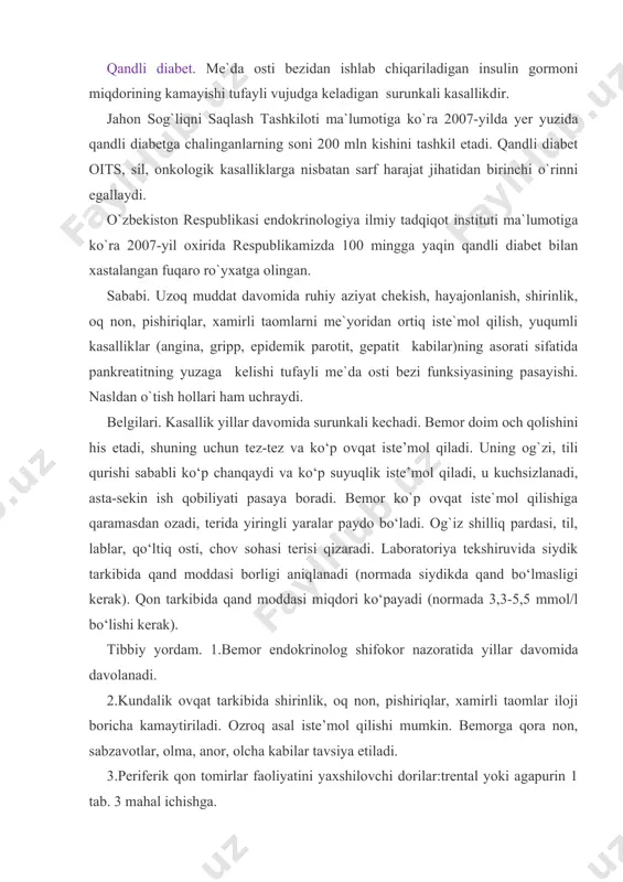 tida yillar davomida davolanadi. 2.kundalik ovqat tarkibida shirinlik, oq non, pishiriqlar, xamirli taomlar iloji boricha kamaytiriladi. ozroq asal iste’mol qilishi mumkin. bemorga qora non, sabzavotlar, olma, anor, olcha kabilar tavsiya etiladi. 3.periferik qon tomirlar faoliyatini yaxshilovchi dorilar:trental yoki agapurin 1 tab. 3 mahal ichishga. 4.bemor qonidagi qand miqdorini kamaytirish uchun: a) insulin – in’yeksiya uchun flakonda, siydik bilan ajralgan har 5 gr qandga 1 tb insulin tayinlanadi (peshobda qand miqdori foizlarda ko‘rsatiladi). insulin teri ostiga yuboriladi; b) sulfonilmochevina mahsulotlari: butamid 1gr dan 2 mahal, bukarban-1 tabletka 2 mahal, xlorpropamid 1 tabletka 2 mahal (bittasi); c) biguanidlar: glibutid - 1 tabletka 2 mahal, metformin-1 tabletka 2 mahal. giperglikemik (diabetik) koma. organizmda insulin gormonining yetishishmasligi avj olishi va qonda qand miqdori ko`payib ketishi tufayli vujudga keladigan og`ir, hayot uchun xavfli kasallik holati. sababi. qandli diabet kasalligining og`ir kechishi, insulin bilan davolashning meyorida bo‘lmasligi, ovqatlanish parheziga e`tiborsizlik. belgilari. ko‘ngil aynishi, ko‘p qusish, atrofga …