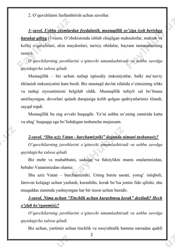 qadriyatlarimiz tilandi, sayqal topdi. mustaqillik bu eng avvalo huquqdir. ya’ni ushbu so’zning zamirida katta va ulug’ huquqqa ega bo’lishdegan tushuncha mujassam. 2-savol. “shu aziz vatan - barchamizniki” deganda nimani tushunasiz? o’quvchilarning javoblarini o’qituvchi umumlashtiradi va ushbu savolga quyidagicha xulosa qiladi. biz mehr va muhabbatni, sadoqat va fidoiylikni munis onalarimizdan, bebaho vatanimizdan olamiz. shu aziz vatan – barchamizniki. uning baxtu saoati, yorug’ istiqboli, farovon kelajagi uchun yashash, kurashihs, kerak bo’lsa jonini fido qilishi, shu muqaddas zaminda yashayotgan har bir inson uchun baxtdir. 3-savol. nima uchun “tinchlik uchun kurashmoq kerak” deyiladi? hech o’ylab ko’rganmisiz? o’quvchilarning javoblarini o’qituvchi umumlashtiradi va ushbu savolga quyidagicha xulosa qiladi. biz uchun, yurtimiz uchun tinchlik va osoyishtalik hamma narsadan qadrli tinchlik uchun kurashish, bu hayotni o’zimiz himoya qilishimiz kerak. himoya bo’ling degani – avvalo, ogohbo’lish degani. hushyorlik ogoh bo’lib yashash – bu kundalik yokiy bir oylik mavsumiy masala emas, balki, kundalik ish, kundalik harakat bo’lishi lozim. tinchlik, barqarorlik, …