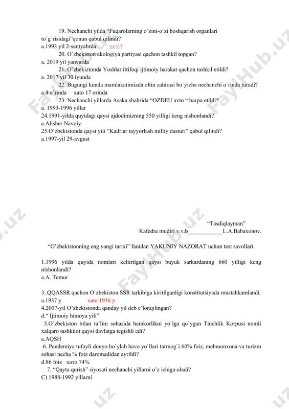 7 yil 30 iyunda 22. bugungi kunda mamlakatimizda oltin zahirasi bo`yicha nechanchi o`rinda turadi? a.4 o`rinda xato 17 orinda 23. nechanchi yillarda asaka shahrida “ozdeu avto “ barpo etildi? a. 1993-1996 yillar 24.1991-yilda quyidagi qaysi ajdodimizning 550 yilligi keng nishonlandi? a.alisher navoiy 25.o’zbekistonda qaysi yili “kadrlar tayyorlash milliy dasturi” qabul qilindi? a.1997-yil 29-avgust “tasdiqlayman” kafedra mudiri v.v.b____________l.a.babaxonov. “o’zbekistonning eng yangi tarixi” fanidan yakuniy nazorat uchun test savollari. 1.1996 yilda quyida nomlari keltirilgan qaysi buyuk sarkardaning 660 yilligi keng nishonlandi? a.a. temur 3..qqassr qachon o`zbekiston ssr tarkibiga kiritilganligi konstitutsiyada mustahkamlandi. a.1937 y xato 1936 y. 4.2007-yil o’zbekistonda qanday yil deb e’lonqilingan? d.“ ijtimoiy himoya yili” 5.o`zbekiston bilan ta’lim sohasida hamkorlikni yo`lga qo`ygan tinchlik korpusi nomli xalqaro tashkilot qaysi davlatga tegishli edi? a.aqsh 6. pandemiya tufayli dunyo bo`ylab havo yo`llari tarmog`i 60% foiz, mehmonxona va turizm sohasi necha % foiz daromadidan ayrildi? d.86 foiz хато 74% 7. “qayta qurish” siyosati nechanchi yillarni …