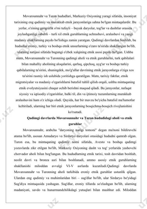 har bir mavzu bo'yicha batafsil ma'lumotlar keltiriladi, ularning har biri etnik jarayonlarning bosqichma-bosqich rivojlanishini ko'rsatadi. qadimgi davrlarda movarounnahr va turon hududidagi aholi va etnik guruhlar movarounnahr, arabcha "daryoning narigi tomoni" degan ma'noni bildiruvchi atama bo'lib, asosan amudaryo va sirdaryo daryolari orasidagi hududni qamrab olgan. turon esa, bu mintaqaning qadimiy nomi sifatida, avesto va boshqa qadimgi yozuvlarda zikr etilgan bo'lib, markaziy osiyoning dasht va tog' yerlarida yashovchi chorvador aholi bilan bog'langan. bu hududlarning etnik tarixi, tosh davridan boshlab, neolit davri va bronza asri bilan boshlanadi, ammo asosiy etnik guruhlarning shakllanishi miloddan avvalgi vi-v asrlarda kuzatiladi.qadimgi davrlarda movarounnahr va turonning aholi tarkibida eroniy etnik guruhlar ustunlik qilgan. ulardan eng qadimiy va muhimlaridan biri – sug'dlar bo'lib, ular sirdaryo bo'yidagi sug'diya mintaqasida yashagan. sug'dlar, eroniy tillarda so'zlashgan bo'lib, ularning madaniyati, savdo va hunarmandchilikdagi yutuqlari bilan mashhur edi. miloddan avvalgi v asrda, ahamoniylar imperiyasi davrida, sug'dlar imperiyaning satrapliklaridan biri sifatida tashkil etilgan bo'lib, ularning …