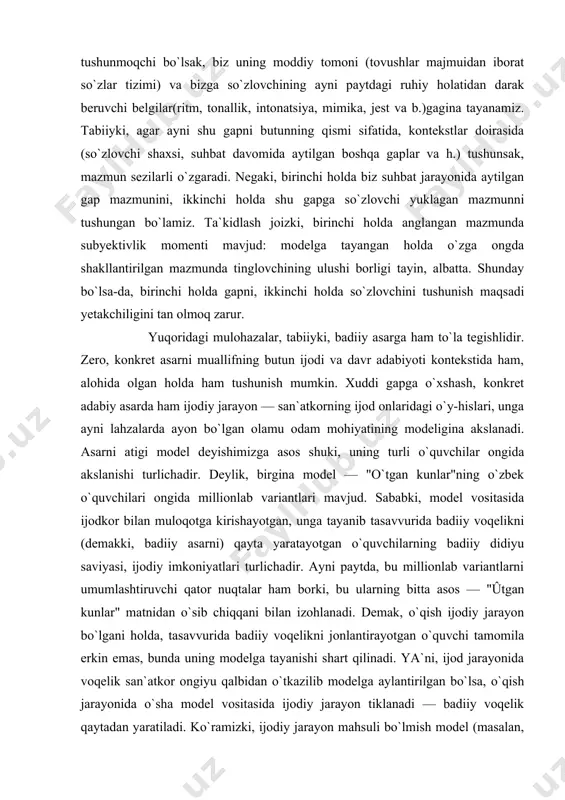tkorning ijod onlaridagi o`y-hislari, unga ayni lahzalarda ayon bo`lgan olamu odam mohiyatining modeligina akslanadi. asarni atigi model deyishimizga asos shuki, uning turli o`quvchilar ongida akslanishi turlichadir. deylik, birgina model — "o`tgan kunlar"ning o`zbek o`quvchilari ongida millionlab variantlari mavjud. sababki, model vositasida ijodkor bilan muloqotga kirishayotgan, unga tayanib tasavvurida badiiy voqelikni (demakki, badiiy asarni) qayta yaratayotgan o`quvchilarning badiiy didiyu saviyasi, ijodiy imkoniyatlari turlichadir. ayni paytda, bu millionlab variantlarni umumlashtiruvchi qator nuqtalar ham borki, bu ularning bitta asos — "ûtgan kunlar" matnidan o`sib chiqqani bilan izohlanadi. demak, o`qish ijodiy jarayon bo`lgani holda, tasavvurida badiiy voqelikni jonlantirayotgan o`quvchi tamomila erkin emas, bunda uning modelga tayanishi shart qilinadi. ya`ni, ijod jarayonida voqelik san`atkor ongiyu qalbidan o`tkazilib modelga aylantirilgan bo`lsa, o`qish jarayonida o`sha model vositasida ijodiy jarayon tiklanadi — badiiy voqelik qaytadan yaratiladi. ko`ramizki, ijodiy jarayon mahsuli bo`lmish model (masalan, boshqa turfa kitoblar singari bir buyum bo`lmish "o`tgan kunlar" nomli kitob) faqat ijodiy jarayon — …