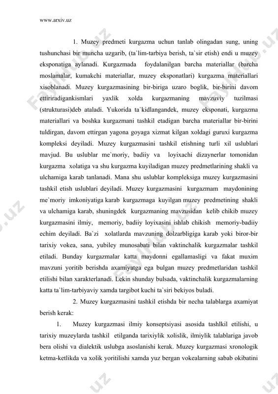 muzey kurgazmasi ilmiy konseptsiyasi asosida tashlkil etilishi, u tarixiy muzeylarda tashkil etilganda tarixiylik xolislik, ilmiylik talablariga javob bera olishi va dialektik uslubga asoslanishi kerak. muzey kurgazmasi xronologik ketma-ketlikda va xolik yoritilishi xamda yuz bergan vokealarning sabab okibatini boshka tarixiy vokealar bilan sabab va okibatda uzaro bogliklik va uzaro rivojlannganligini kursatib berishi keark. 2. muzey predmeti kurgazmada ikki talabni bojarishi lozim: " a) muzey predmeti kurgazma mavzusi buyicha faktik dalil, isbotlanuvchi manba vazifasini bajarishi lozim; " b) kurgazma mavzusini tula tushunish, usha davrni tula xis etish va kompleks ma`lumot olish uchun yordam berish kerak. 3. muzey kurgazmasini tashkil etayotganda jamiyatning tarixiy bilimlaridan kanchalik xabardorligi saviyasiga axamiyat berish va kurgazmani ilmiy saviyasiga asosan urta me`yordagi tashrif buyuruvchilar uchun muljallangan bulishi kerak. kurgazma tashrif mavzusidan jamiyatning xabardorlik saviyasi xar bir mavzu uchun turlicha bulishi tabiiy. buni urganish va kurgazmani ilmiy jixatdan uta murakkab bulib ketmasligiga axamiyat berish kerak. muvzuning ilmiy jixatdan murakkab tomonlarini …