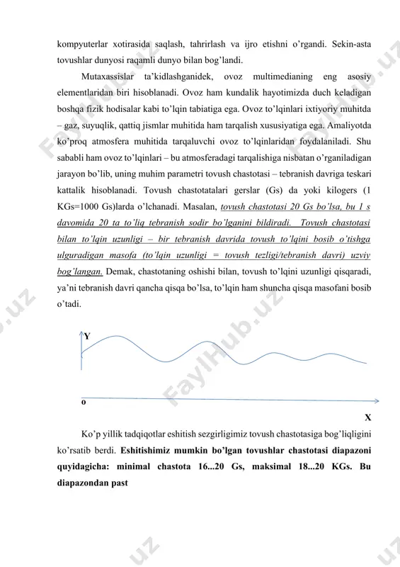 an boshqa fizik hodisalar kabi to’lqin tabiatiga ega. ovoz to’lqinlari ixtiyoriy muhitda – gaz, suyuqlik, qattiq jismlar muhitida ham tarqalish xususiyatiga ega. amaliyotda ko’proq atmosfera muhitida tarqaluvchi ovoz to’lqinlaridan foydalaniladi. shu sababli ham ovoz to’lqinlari – bu atmosferadagi tarqalishiga nisbatan o’rganiladigan jarayon bo’lib, uning muhim parametri tovush chastotasi – tebranish davriga teskari kattalik hisoblanadi. tovush chastotatalari gerslar (gs) da yoki kilogers (1 kgs=1000 gs)larda o’lchanadi. masalan, tovush chastotasi 20 gs bo’lsa, bu 1 s davomida 20 ta to’liq tebranish sodir bo’lganini bildiradi. tovush chastotasi bilan to’lqin uzunligi – bir tebranish davrida tovush to’lqini bosib o’tishga ulguradigan masofa (to’lqin uzunligi = tovush tezligi/tebranish davri) uzviy bog’langan. demak, chastotaning oshishi bilan, tovush to’lqini uzunligi qisqaradi, ya’ni tebranish davri qancha qisqa bo’lsa, to’lqin ham shuncha qisqa masofani bosib o’tadi. y o x ko’p yillik tadqiqotlar eshitish sezgirligimiz tovush chastotasiga bog’liqligini ko’rsatib berdi. eshitishimiz mumkin bo’lgan tovushlar chastotasi diapazoni quyidagicha: minimal chastota 16...20 gs, …