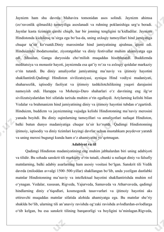 tardi. bu diniy amaliyotlar jamiyatning ma’naviy va ijtimoiy hayotini shakllantirdi.qadimgi hindiston sivilizatsiyasi, ayniqsa hind vodiysi madaniyati, shaharsozlik, iqtisodiy faoliyat va ijtimoiy tashkilotchilikning yuqori darajasini namoyish etdi. harappa va mohenjo-daro shaharlari o‘z davrining eng ilg‘or sivilizatsiyalaridan biri sifatida tarixda muhim o‘rin egallaydi. ariylarning kelishi bilan vedalar va brahmanizm hind jamiyatining diniy va ijtimoiy hayotini tubdan o‘zgartirdi. hinduizm, buddizm va jaynizmning vujudga kelishi hindistonning ma’naviy merosini yanada boyitdi. bu diniy oqimlarning tamoyillari va amaliyotlari nafaqat hindiston, balki butun dunyo madaniyatiga chuqur ta’sir ko‘rsatdi. qadimgi hindistonning ijtimoiy, iqtisodiy va diniy tizimlari keyingi davrlar uchun mustahkam poydevor yaratdi va uning merosi bugungi kunda ham o‘z ahamiyatini yo‘qotmagan. adabiyot va til qadimgi hindiston madaniyatining eng muhim jabhalardan biri uning adabiyoti va tilidir. bu sohada sanskrit tili markaziy o‘rin tutadi, chunki u nafaqat diniy va falsafiy matnlarning, balki adabiy asarlarning ham asosiy vositasi bo‘lgan. sanskrit tili vedik davrda (miloddan avvalgi 1500–500-yillar) shakllangan bo‘lib, unda yozilgan dastlabki …