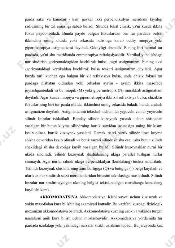 m ikkita masofada joylashganbuladi va bu miopik (m) yoki gipermetropik (n) murakkab astigmatizm deyiladi. agar kuzda miopiya va gipermetropiya ikki xil refraktsiya bulsa, chiziklar fokuslarining biri tur parda oldida, ikkinchisi uning orkasida buladi, bunda aralash astigmatizm deyiladi. astigmatizmni tekislash uchun nur yiguvchi va nur yoyuvchi silindr linzalar ishlatiladi. bunday silindr kuzoynak yasash uchun shishadan yasalgan bir butun kuyma silindrning burtik satxidan uzunasiga uning bir kismi kesib olinsa, burtik kuzoynak yasaladi. demak, satxi burtik silindr linza kuyma shisha devoridan kesib olinadi va botik yuzali silindr shisha esa, usha butun silindr shaklidagi shisha devoriga kuyib yasalgan buladi. silindr kuzoynaklar nurni bir ukida sindiradi. silindr kuzoynak shishalarning ukiga parallel tushgan nurlar sinmaydi. agar nurlar silindr ukiga perpendikulyar (kundalang) tushsa sindiriladi. tsilindr kuzoynak shishalarning xam burtigiga (q) va botigiga (-) belgi kuyiladi va ular kuz nur sindirish satxi meridianlaridan bittasini tekislashga moslashadi. silindr linzalar nur sindirmaydigan ukining belgisi tekislanadigan meridianga kundalang kuyilishi kerak. akkomodatsiya …
