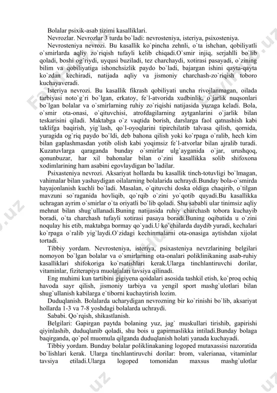 n, o`qituvchi doska oldiga chaqirib, o`tilgan mavzuni so`raganida hovliqib, qo`rqib o`zini yo`qotib quyadi.bu kasallikka uchragan ayrim o`smirlar o`ta oriyatli bo`lib qoladi. shu sababli ular tinimsiz aqliy mehnat bilan shug`ullanadi.buning natijasida ruhiy charchash tobora kuchayib boradi, o`ta charchash tufayli xotirasi pasaya boradi.buning oqibatida u o`zini noqulay his etib, maktabga bormay qo`yadi.u ko`chalarda daydib yuradi, kechalari ko`rpaga o`ralib yig`laydi.o`zidagi kechinmalarni ota-onasiga aytishdan xijolat tortadi. tibbiy yordam. nevrosteniya, isteriya, psixasteniya nevrzlarining belgilari nomoyon bo`lgan bolalar va o`smirlarning ota-onalari poliklinikaning asab-ruhiy kasalliklari shifokoriga ko`rsatishlari kerak.ularga tinchlantiruvchi dorilar, vitaminlar, fiziterapiya muolajalari tavsiya qilinadi. eng muhimi kun tartibini gigiyena qoidalari asosida tashkil etish, ko`proq ochiq havoda sayr qilish, jismoniy tarbiya va yengil sport mashg`ulotlari bilan shug`ullanish kabilarga e`tiborni kuchaytirish lozim. duduqlanish. bolalarda ucharydigan nevrozning bir ko`rinishi bo`lib, aksariyat hollarda 1-3 va 7-8 yoshdagi bolalarda uchraydi. sababi. qo`rqish, shikastlanish. belgilari: gapirgan paytda bolaning yuz, jag` muskullari tirishib, gapirishi qiyinlashib, duduqlanib qoladi, shu bois u gapirmaslikka intiladi.bunday bolaga …