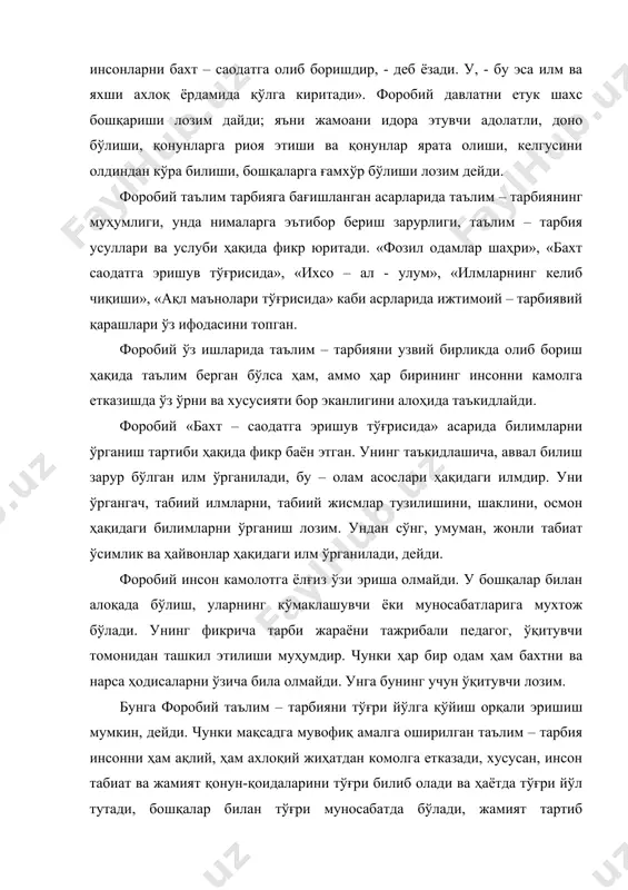 ; яъни жамоани идора этувчи адолатли, доно бўлиши, қонунларга риоя этиши ва қонунлар ярата олиши, келгусини олдиндан кўра билиши, бошқаларга ғамхўр бўлиши лозим дейди. форобий таълим тарбияга бағишланган асарларида таълим – тарбиянинг муҳумлиги, унда нималарга эътибор бериш зарурлиги, таълим – тарбия усуллари ва услуби ҳақида фикр юритади. «фозил одамлар шаҳри», «бахт саодатга эришув тўғрисида», «ихсо – ал - улум», «илмларнинг келиб чиқиши», «ақл маънолари тўғрисида» каби асрларида ижтимоий – тарбиявий қарашлари ўз ифодасини топган. форобий ўз ишларида таълим – тарбияни узвий бирликда олиб бориш ҳақида таълим берган бўлса ҳам, аммо ҳар бирининг инсонни камолга етказишда ўз ўрни ва хусусияти бор эканлигини алоҳида таъкидлайди. форобий «бахт – саодатга эришув тўғрисида» асарида билимларни ўрганиш тартиби ҳақида фикр баён этган. унинг таъкидлашича, аввал билиш зарур бўлган илм ўрганилади, бу – олам асослари ҳақидаги илмдир. уни ўргангач, табиий илмларни, табиий жисмлар тузилишини, шаклини, осмон ҳақидаги билимларни ўрганиш лозим. ундан сўнг, умуман, жонли табиат ўсимлик …