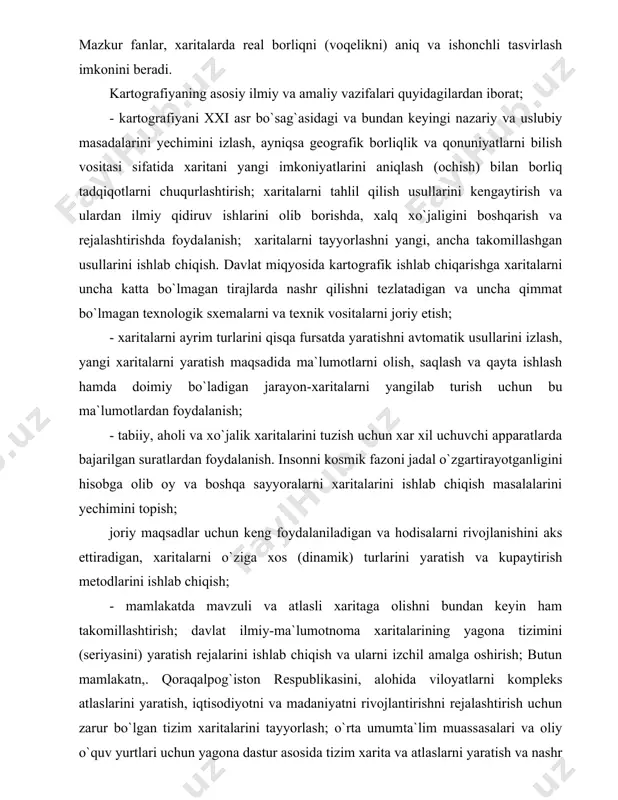 oralarni xaritalarini ishlab chiqish masalalarini yechimini topish; joriy maqsadlar uchun keng foydalaniladigan va hodisalarni rivojlanishini aks ettiradigan, xaritalarni o`ziga xos (dinamik) turlarini yaratish va kupaytirish metodlarini ishlab chiqish; - mamlakatda mavzuli va atlasli xaritaga olishni bundan keyin ham takomillashtirish; davlat ilmiy-ma`lumotnoma xaritalarining yagona tizimini (seriyasini) yaratish rejalarini ishlab chiqish va ularni izchil amalga oshirish; butun mamlakatn,. qoraqalpog`iston respublikasini, alohida viloyatlarni kompleks atlaslarini yaratish, iqtisodiyotni va madaniyatni rivojlantirishni rejalashtirish uchun zarur bo`lgan tizim xaritalarini tayyorlash; o`rta umumta`lim muassasalari va oliy o`quv yurtlari uchun yagona dastur asosida tizim xarita va atlaslarni yaratish va nashr qilish va boshqalar. kartografik ishlarni yaxshilash, kartografik asarlarni yaratishni tezlatish va ularni ilmiy asosda qat`iy reja asosida bosqichma - bosqich amalga oshirish uchun bu ishlarni amaliy koordinatsiya qilish lozim. xaritalarning ilmiy va amaliy ahamiyati. shubhasiz, k a r t o g r a f i k a s a r l a r (plan , geografik xarita, atlas, …
