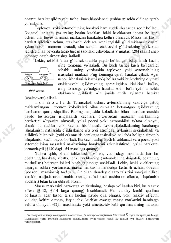 g orqa tomonga siljishiga yo`l qo`ymaydi. mana shu ishqalanish kuchi, odamni harakat qildiruvchi tashqi kuch hisoblanadi (ushbu misolda oldinga qarab yo`nalgan). teplovoz yoki avtomobilning harakati ham xuddi shu tariqa sodir bo`ladi. dvigatel ichidagi gazlarning bosim kuchlari ichki kuchlardan iborat bo`lgani uchun, ular bevosita massa markazini harakatga keltira olmaydi. massa markazini harakat qildirish uchun, etaklovchi deb ataluvchi tegishli g`ildiraklarga dvigatel aylantiruvchi moment uzatadi, shu sababli etaklovchi g`ildirakning gorizontal tekislik bilan bevosita tegib turgan (kontakt qilayotgan) v nuqtasi (284 shakl) chap tomonga qarab sirpanishga intiladi. lekin, tekislik bilan g`ildirak orasida paydo bo`ladigan ishqalanish kuchi, o`ng tomonga yo`naladi. bu kuch tashqi kuch bo`lganligi sababli, uning yordamida teplovoz yoki avtomobilning massalari markazi o`ng tomonga qarab harakat qiladi. agar ushbu ishqalanish kuchi yo`q bo`lsa yoki bu kuchning qiymati etaklanuvchi g`ildirakning qarshiligidan kichkina bo`lsa, o`ng tomonga yo`nalgan harakat sodir bo`lmaydi; u holda etaklovchi g`ildirak o`z joyida turib aylanma harakat («buksovat») qiladi. t o r m o …