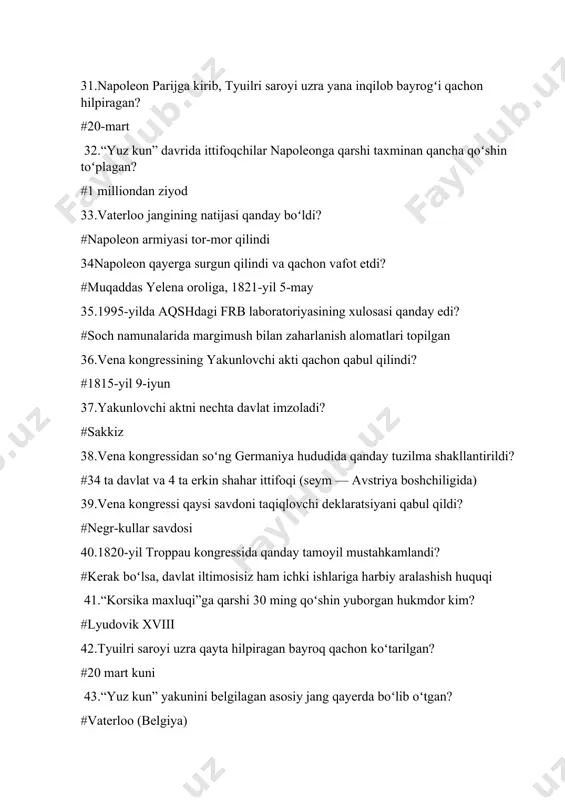 hilpiragan bayroq qachon koʻtarilgan? #20 mart kuni 43.“yuz kun” yakunini belgilagan asosiy jang qayerda boʻlib oʻtgan? #vaterloo (belgiya) ==== 44.vaterloo jangida qurbonlar soni qay tarzda koʻrsatilgan? #fransuzlar 32 ming, ittifoqchilar 22 ming 45.napoleon yakuniy surgunga qayerga yuborilgan? #muqaddas yelena oroli 46.napoleon qachon vafot etgan? #1821-yil 5-may 47.1995-yilgi tahlilga koʻra napoleon qanday modda bilan zaharlangan degan xulosa chiqarilgan? #margimush (arsenik) 48.vena kongressining yakunlovchi akti qachon qabul qilingan? #1815-yil 9-iyun 49.vena kongressi natijasida qaysi qirollik oranskiy-nassau sulolasiga berildi? #niderlandiya qirolligi 50. “muqaddas ittifoq”ga quyidagilardan qaysi davlat rasmiy qoʻshilmagan? #angliya 51.29-iyul kuni qoʻzgʻolonchilar tyuilri saroyini ishgʻol qilgach, karl xning taqdiri qanday boʻldi? #taxtdan voz kechdi va angliyaga qochdi 52.30-iyul kungi manifestda taxt kimga “qirol-fuqaro” sifatida topshirilishi taklif qilindi? #lui filipp orleanskiyga 53.lui filipp qachon fransuzlar qiroli deb eʼlon qilindi? #1830-yil 9-avgust 54.iyul monarxiyasi konstitutsiyasiga koʻra perlar palatasi qanday tartibga oʻtkazildi? #quyi palata kabi saylanadigan boʻldi 55.1831-yil lion qoʻzgʻolonida qora bayroqdagi shior qaysi edi? …