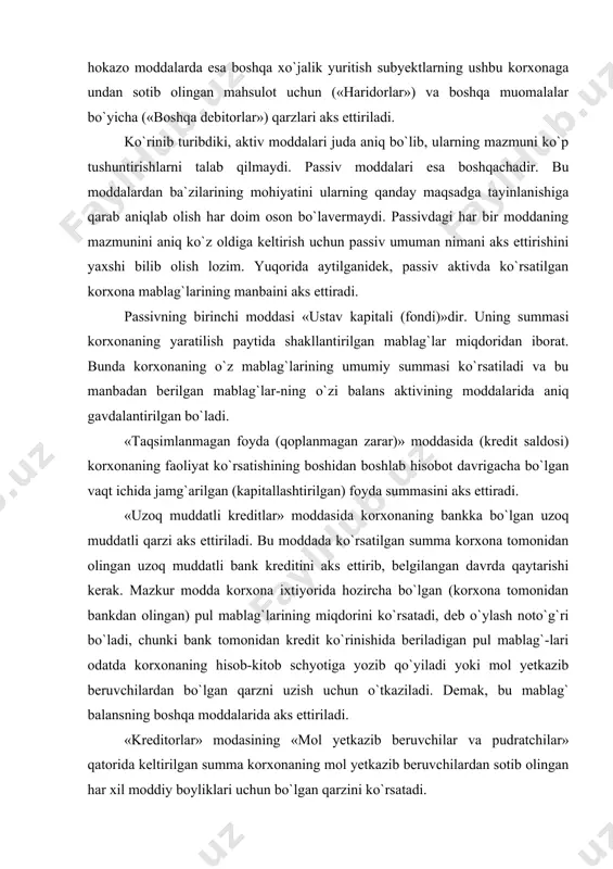 tiriladi. ko`rinib turibdiki, aktiv moddalari juda aniq bo`lib, ularning mazmuni ko`p tushuntirishlarni talab qilmaydi. passiv moddalari esa boshqachadir. bu moddalardan ba`zilarining mohiyatini ularning qanday maqsadga tayinlanishiga qarab aniqlab olish har doim oson bo`lavermaydi. passivdagi har bir moddaning mazmunini aniq ko`z oldiga keltirish uchun passiv umuman nimani aks ettirishini yaxshi bilib olish lozim. yuqorida aytilganidek, passiv aktivda ko`rsatilgan korxona mablag`larining manbaini aks ettiradi. passivning birinchi moddasi «ustav kapitali (fondi)»dir. uning summasi korxonaning yaratilish paytida shakllantirilgan mablag`lar miqdoridan iborat. bunda korxonaning o`z mablag`larining umumiy summasi ko`rsatiladi va bu manbadan berilgan mablag`lar-ning o`zi balans aktivining moddalarida aniq gavdalantirilgan bo`ladi. «taqsimlanmagan foyda (qoplanmagan zarar)» moddasida (kredit saldosi) korxonaning faoliyat ko`rsatishining boshidan boshlab hisobot davrigacha bo`lgan vaqt ichida jamg`arilgan (kapitallashtirilgan) foyda summasini aks ettiradi. «uzoq muddatli kreditlar» moddasida korxonaning bankka bo`lgan uzoq muddatli qarzi aks ettiriladi. bu moddada ko`rsatilgan summa korxona tomonidan olingan uzoq muddatli bank kreditini aks ettirib, belgilangan davrda qaytarishi kerak. mazkur modda …