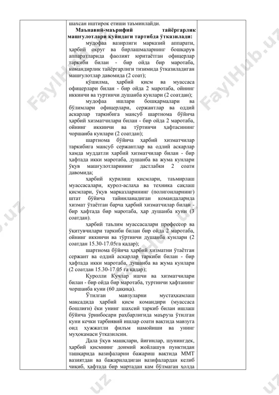 мандирлар (бошлиқ)ларнинг шахсан иштирок етиши таъминлайди. маънавий-маърифий тайёргарлик машғулотлари қуйидаги тартибда ўтказилади: мудофаа вазирлиги марказий аппарати, ҳарбий округ ва бирлашмаларнинг бошқарув аппаратларида фаолият юритаётган офицерлар таркиби билан - бир ойда бир маротаба, командирлик тайёргарлиги тизимида ўтказиладиган машғулотлар давомида (2 соат); қўшилма, ҳарбий қисм ва муассаса офицерлари билан - бир ойда 2 маротаба, ойнинг иккинчи ва туртинчи душанба кунлари (2 соатдан); мудофаа ишлари бошқармалари ва бўлимлари офицерлари, сержантлар ва оддий аскарлар таркибига мансуб шартнома бўйича ҳарбий хизматчилари билан - бир ойда 2 маротаба, ойнинг иккинчи ва тўртинчи ҳафтасининг чоршанба кунлари (2 соатдан); шартнома бўйича ҳарбий хизматчилар таркибига мансуб сержантлар ва одлий аскарлар хамда муддатли харбий хизматчилар билан - бир ҳафтада икки маротаба, душанба ва жума кунлари ўқув машғулотларининг дастлабки 2 соати давомида; ҳарбий қурилиш қисмлари, таъмирлаш муассасалари, қурол-аслаҳа ва техника сақлаш қисмлари, ўқув марказларининг (полигонларнинг) штат бўйича тайинланадиган командаларида хизмат ўтаётган барча ҳарбий хизматчилар билан - бир ҳафтада бир маротаба, ҳар …