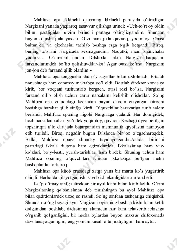 pa ikkinchi qatorning birinchi partasida o’tiradigan nargizani yanada yaqinroq tasavvur qilishga urindi: «uch-to’rt oy oldin bilimi pastligidan o’zim birinchi partaga o’tirg’izgandim. shundan buyon o’qishi juda yaxshi. o’zi ham juda quvnoq, yoqimtoy. onasi bultur eri va qizchasini tashlab boshqa erga tegib ketgandi. biroq, buning ta’sirini nargizada sezmagandim. naqotki, meni shunchalar yoqtirsa... o’quvchilarimdan dilshoda bilan nargiza haqiqatan farzandlarimdek bo’lib qolishuvdilar-ku! agar otasi ko’nsa, nargizani jon-jon deb farzand qilib olardim.» mahfuza opa tonggacha shu o’y-xayollar bilan uxlolmadi. ertalab nonushtaga ham qaramay maktabga yo’l oldi. dastlab direktor xonasiga kirib, bor voqeani tushuntirib bergach, otasi rozi bo’lsa, nargizani farzand qilib olish uchun zarur narsalarni kelishib olishdilar. so’ng mahfuza opa vujudidagi kechadan buyon davom etayotgan titroqni bosishga harakat qilib sinfga kirdi. o’quvchilar baravariga turib salom berishdi. mahfuza opaning nigohi nargizaga qadaldi. har doimgidek, hech narsadan xabari yo’qdek yoqimtoy, quvnoq. kechagi uyga berilgan topshiriqni a’lo darajada bajarganidan mamnunlik qiyofasini namoyon etib turibdi. biroq, negadir bugun dilshoda bir …